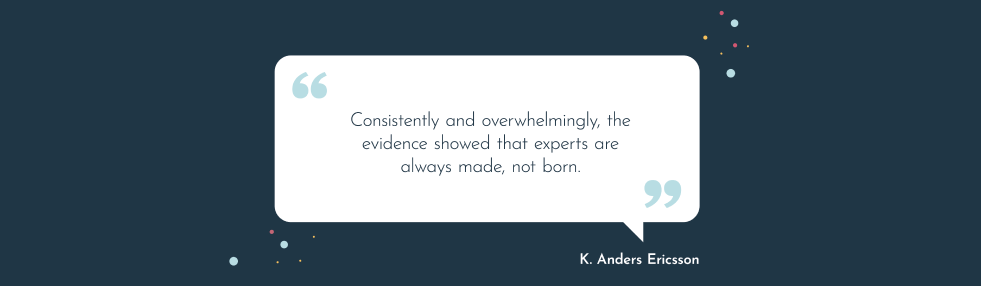 This is a quote from K. Anders Ericsson which reads consistently and overwhelmingly, the evidence showed that experts are always made, not born.