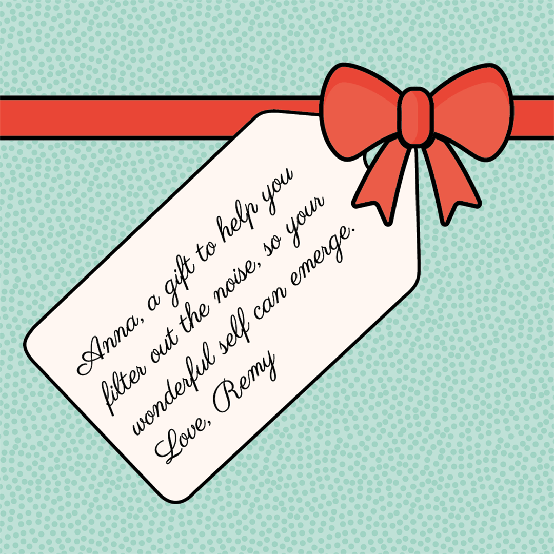 Gift message: "Anna, a gift to help you filter out the noise, so your wonderful self can emerge. Love, Remy."