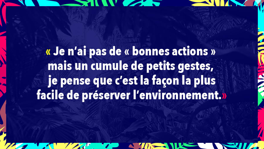 Je n’ai pas de « bonnes actions » mais un cumule de petits gestes, je pense que c’est la façon la plus facile de préserver l’environnement