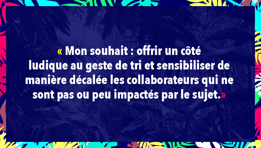 Mon souhait : offrir un côté ludique au geste de tri et sensibiliser de manière décalée les collaborateurs qui ne sont pas ou peu impactés par le sujet.