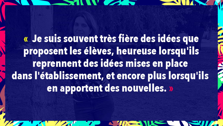 Je suis souvent très fière des idées que proposent les élèves, heureuse lorsqu'ils reprennent des idées mises en place dans l'établissement, et encore plus lorsqu'ils en apportent des nouvelles.