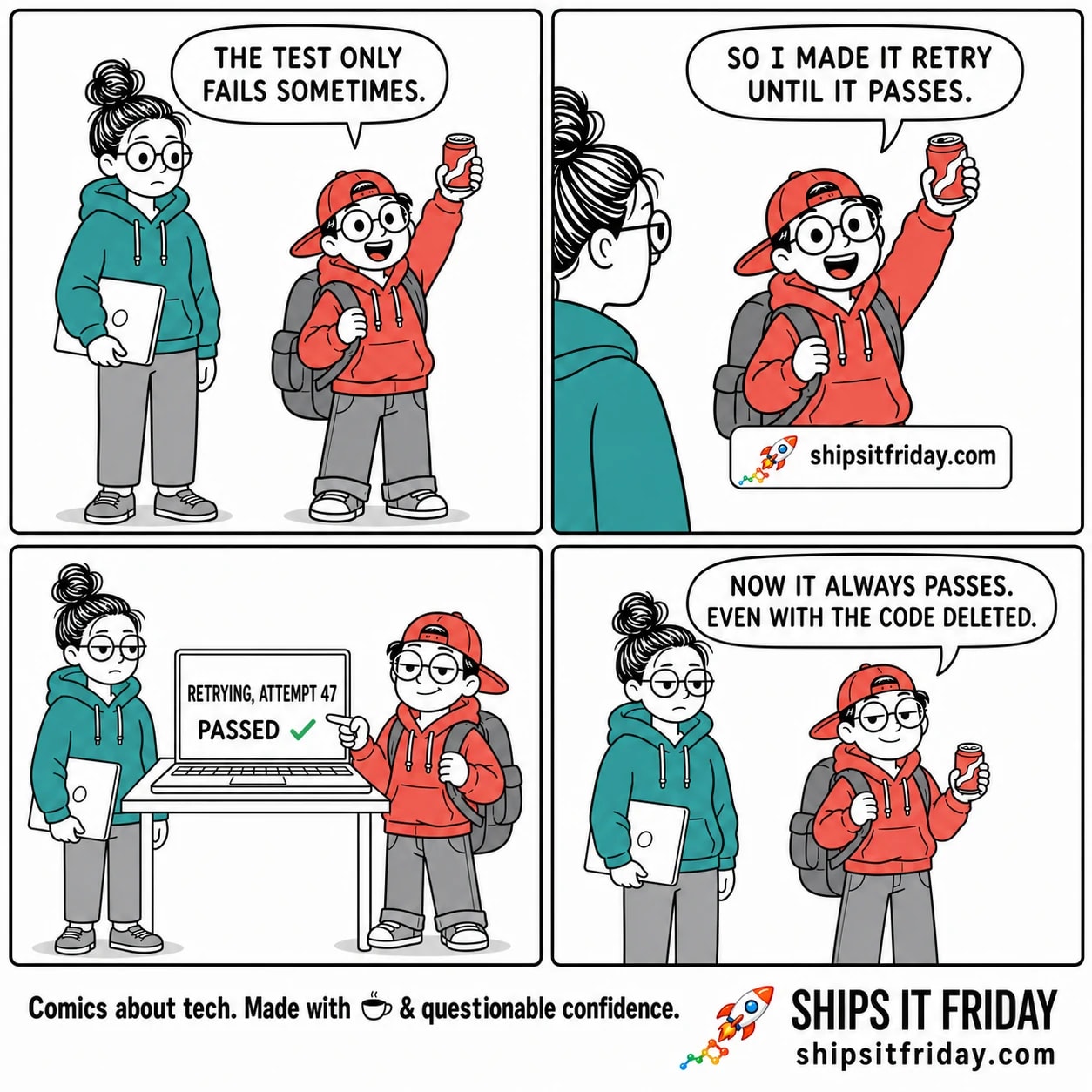 Four-panel cartoon. Panel 1: June, a tired developer in a teal hoodie holding a laptop, says "THE TEST ONLY FAILS SOMETIMES." Panel 2: Toby, a small intern in a backwards cap holding a red can up high, says "SO I MADE IT RETRY UNTIL IT PASSES." Panel 3 (silent): a laptop screen shows a CI log reading "RETRYING, ATTEMPT 47" and "PASSED" with a green check mark; June stares flatly. Panel 4: Toby, smug, says "NOW IT ALWAYS PASSES. EVEN WITH THE CODE DELETED." Footer reads shipsitfriday.com.