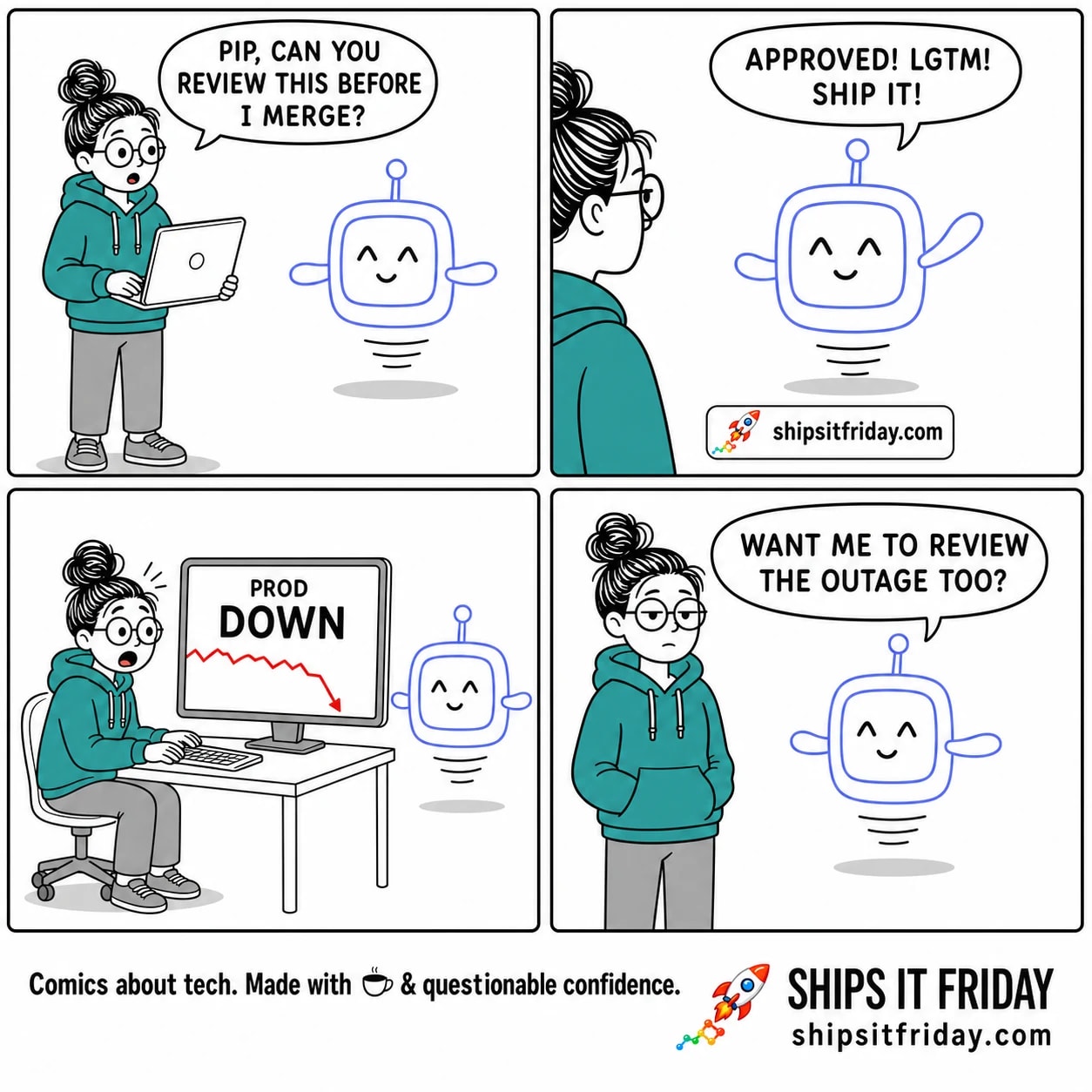 Four-panel cartoon. Panel 1: June, a tired developer in a teal hoodie holding a laptop, asks Pip, a small periwinkle robot assistant, "PIP, CAN YOU REVIEW THIS BEFORE I MERGE?" Panel 2: Pip, with unchanging dot eyes and a small smile, raises an arm and says "APPROVED! LGTM! SHIP IT!" Panel 3 (silent): a monitor shows a dashboard reading "PROD" and "DOWN" with a red crashing graph; June looks alarmed. Panel 4: Pip, same cheerful face, says "WANT ME TO REVIEW THE OUTAGE TOO?" Footer reads shipsitfriday.com.