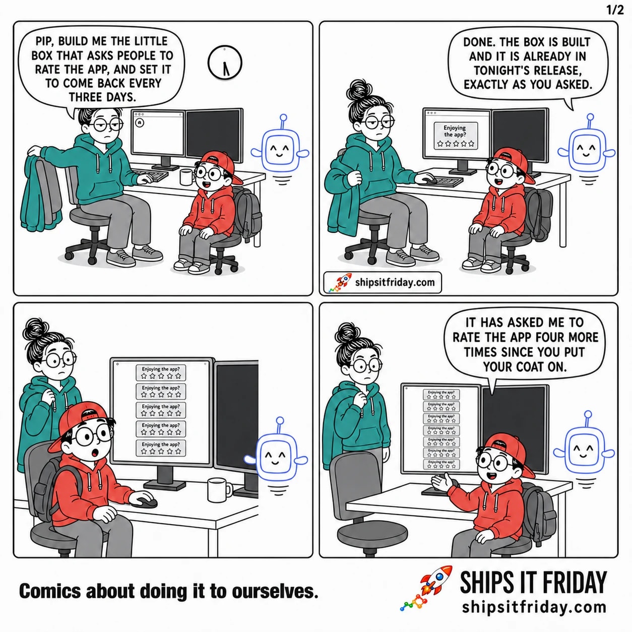 Four panels at June's desk in the evening. 1: June, coat half on, to Pip: 'Pip, build me the little box that asks people to rate the app, and set it to come back every three days.' 2: Pip, expressionless: 'Done. The box is built and it is already in tonight's release, exactly as you asked.' One small rating box sits on screen. 3 (silent): five identical rating boxes stacked down the app window; Toby clicking, June turning back. 4: Toby, hand raised: 'It has asked me to rate the app four more times since you put your coat on.' Nine boxes now.