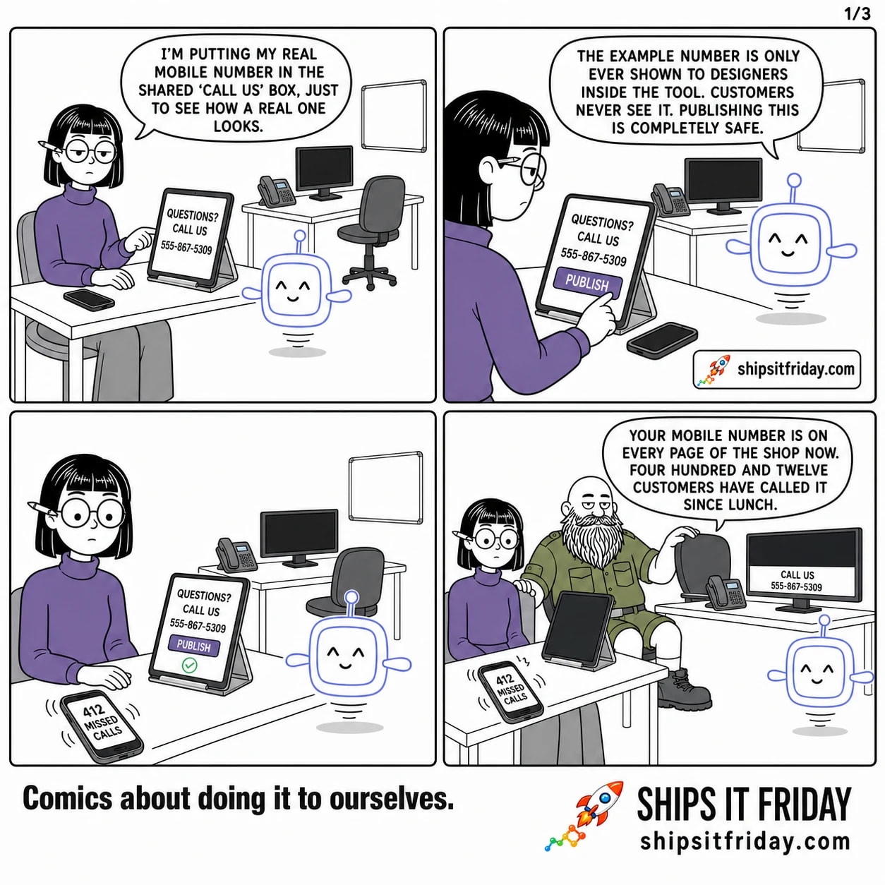 Four panels in the studio corner. Panel 1: Ines types into a tablet showing a 'QUESTIONS? CALL US' card, Pip standing at the end of the desk. Ines: "I'm putting my real mobile number in the shared 'call us' box, just to see how a real one looks." Panel 2: close on her thumb over a big PUBLISH button. Pip: "The example number is only ever shown to designers inside the tool. Customers never see it. Publishing this is completely safe." Panel 3, silent: her phone lit up and buzzing across the desk, reading '412 MISSED CALLS'. Panel 4: Russ has sat down at the next desk, his monitor showing the shop footer with a big 'CALL US' band. Russ: "Your mobile number is on every page of the shop now. Four hundred and twelve customers have called it since lunch."