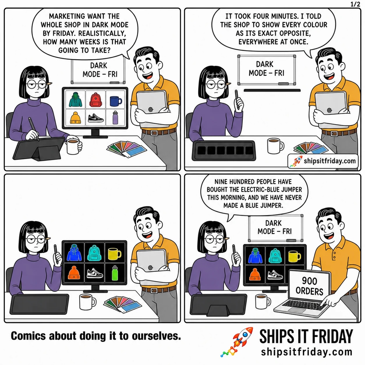 Four panels at a designer's desk. Panel 1: Dale stands over Ines's desk holding a laptop; the monitor shows the shop's front page, a white grid of product photos. Dale: "Marketing want the whole shop in dark mode by Friday. Realistically, how many weeks is that going to take?" Panel 2: close on Ines lifting her stylus off her tablet, swatches now all dark. Ines: "It took four minutes. I told the shop to show every colour as its exact opposite, everywhere at once." Panel 3, silent: wide on the monitor. The same product grid is now a colour negative - black background, an orange jumper glowing electric blue, a red bag turned cyan, the model's skin bright green. Neither of them has moved. Panel 4: Dale has opened his laptop on the desk; it reads "900 ORDERS". The negative shop is still on the monitor behind him. Dale: "Nine hundred people have bought the electric-blue jumper this morning, and we have never made a blue jumper."