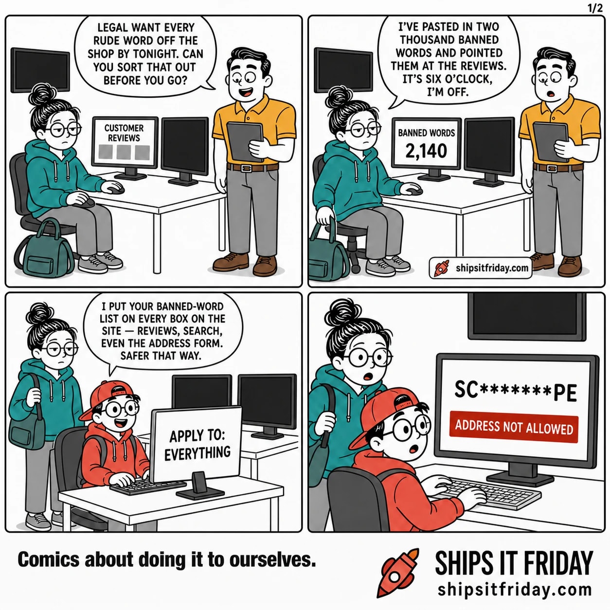 Four panels at one corner of the office, late Friday afternoon, at June's desk with two monitors and her coat over the chair, Toby's desk butted up against it with one monitor, and the wall- mounted TV above them showing the live shop. Panel 1: Dale stands at June's desk while she pulls on her coat. Dale: "Legal want every rude word off the shop by tonight. Can you sort that out before you go?" Panel 2: June's monitor reads BANNED WORDS, 2,140. June: "I've pasted in two thousand banned words and pointed them at the reviews. It's six o'clock, I'm off." Panel 3: June stands with her bag as Toby types at the next desk, his screen reading APPLY TO: EVERYTHING. Toby: "I put your banned-word list on every box on the site — reviews, search, even the address form. Safer that way." Panel 4: silent. Both stare at Toby's monitor: a checkout page, address line reading SC*******PE, red bar across it reading ADDRESS NOT ALLOWED.