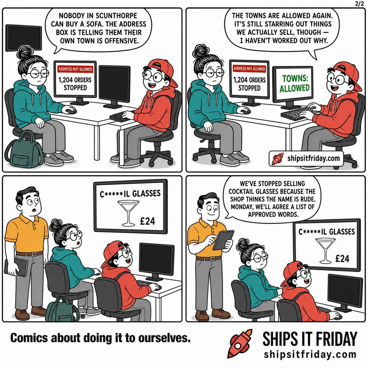 Four panels at one corner of the office, late Friday afternoon, at June's desk with two monitors and her coat over the chair, Toby's desk butted up against it with one monitor, and the wall- mounted TV above them showing the live shop. Panel 5: June has sat back down, coat still on. Her screen shows the red bar and 1,204 ORDERS STOPPED. June: "Nobody in Scunthorpe can buy a sofa. The address box is telling them their own town is offensive." Panel 6: Toby's screen reads TOWNS: ALLOWED. Toby: "The towns are allowed again. It's still starring out things we actually sell, though — I haven't worked out why." Panel 7: silent. Dale has arrived behind their chairs; all three look up at the wall TV showing the shop's front page, one product tile reading C*****IL GLASSES, £24. Panel 8: Dale taps at his tablet behind them. Dale: "We've stopped selling cocktail glasses because the shop thinks the name is rude. Monday, we'll agree a list of approved words."