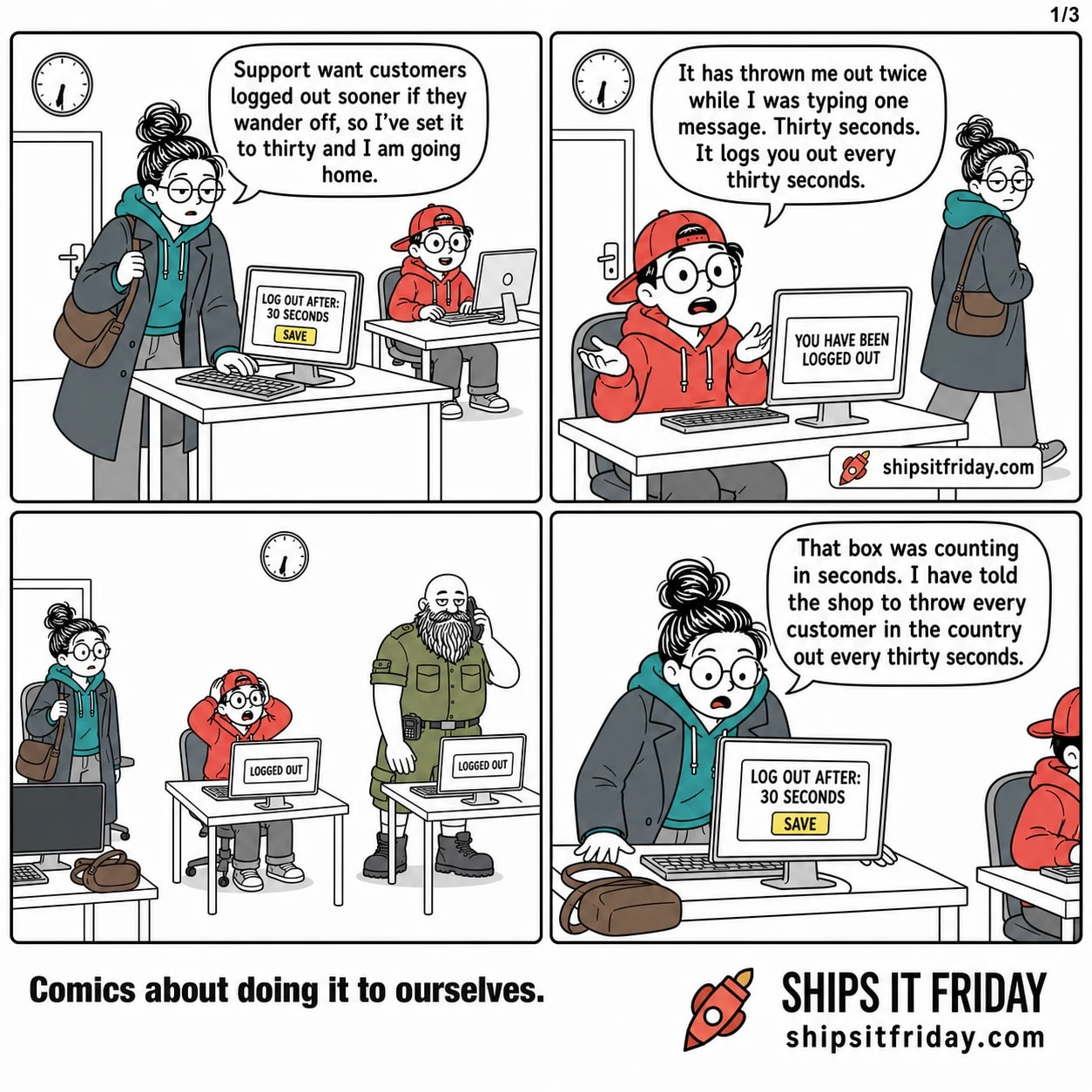 Four panels in an open-plan office just gone six. 1: June, coat on and bag on her shoulder, types into a settings box on her monitor reading LOG OUT AFTER: 30 SECONDS. She says, 'Support want customers logged out sooner if they wander off, so I've set it to thirty and I am going home.' 2: Toby, seated at the next desk, lifts his hands off the keyboard. His monitor reads YOU HAVE BEEN LOGGED OUT. He says, 'It has thrown me out twice while I was typing one message. Thirty seconds. It logs you out every thirty seconds.' 3: Silent wide shot of the office. Two monitors read LOGGED OUT, June stands frozen with her bag still on her shoulder, Toby has his hands up beside his head, and Russ stands across the aisle with the on-call phone to his ear. 4: Close on June, bag now down on the desk, bent over her screen showing the settings box. She says, 'That box was counting in seconds. I have told the shop to throw every customer in the country out every thirty seconds.'