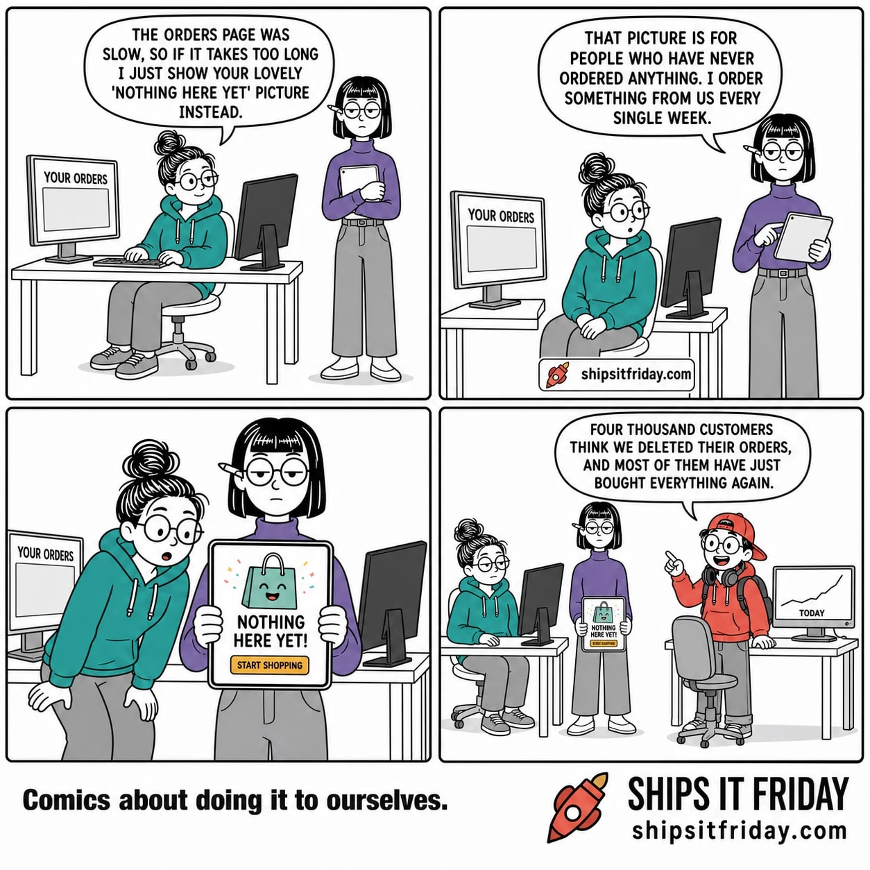 Four panels at one corner of the office, June at her desk with two monitors, Ines standing at her shoulder with a tablet, Toby at the next desk with a headset round his neck. Panel 1: June sits at her desk, hands on the keyboard, with Ines standing at her shoulder holding a tablet against her chest; June's monitor shows YOUR ORDERS above an empty grey box. June says, "The orders page was slow, so if it takes too long I just show your lovely 'nothing here yet' picture instead." Panel 2: same desk, June's hands now in her lap, Ines lifting her tablet and tapping it once, screen angled away. Ines says, "That picture is for people who have never ordered anything. I order something from us every single week." Panel 3: silent close-up of Ines's tablet held up flat, June half out of her chair leaning in to look. The tablet shows a cheerful shopping bag illustration and NOTHING HERE YET! with a START SHOPPING button. Panel 4: wide shot, June slumped back in her chair, Ines still standing with the tablet lowered and still showing NOTHING HERE YET, Toby standing at the next desk with his headset round his neck and a line climbing steeply on his monitor above the word TODAY. Toby says, "Four thousand customers think we deleted their orders, and most of them have just bought everything again."