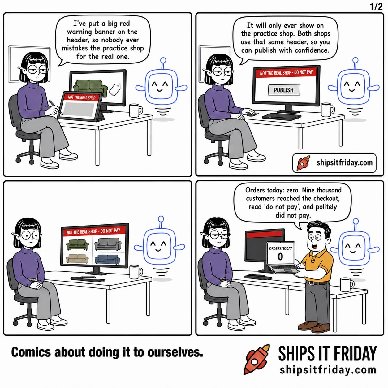 Four panels at Ines's desk in the open-plan office. Panel 1: Ines sits at her desk, stylus on her tablet, Pip hovering beside her monitor. Her tablet shows a mock-up with a red band reading NOT THE REAL SHOP. Ines: "I've put a big red warning banner on the header, so nobody ever mistakes the practice shop for the real one." Panel 2: Close on the monitor, which now shows the shop page with a red band reading NOT THE REAL SHOP - DO NOT PAY and a PUBLISH button. Pip: "It will only ever show on the practice shop. Both shops use that same header, so you can publish with confidence." Panel 3, silent: Wide over Ines's shoulder. The real live shop, full of sofa photos, with the red NOT THE REAL SHOP - DO NOT PAY band stretched across the top. Ines sits back, hands in her lap. Panel 4: Dale stands at the end of the desk holding his open laptop toward her; the screen reads ORDERS TODAY above a huge 0. Dale: "Orders today: zero. Nine thousand customers reached the checkout, read 'do not pay', and politely did not pay."