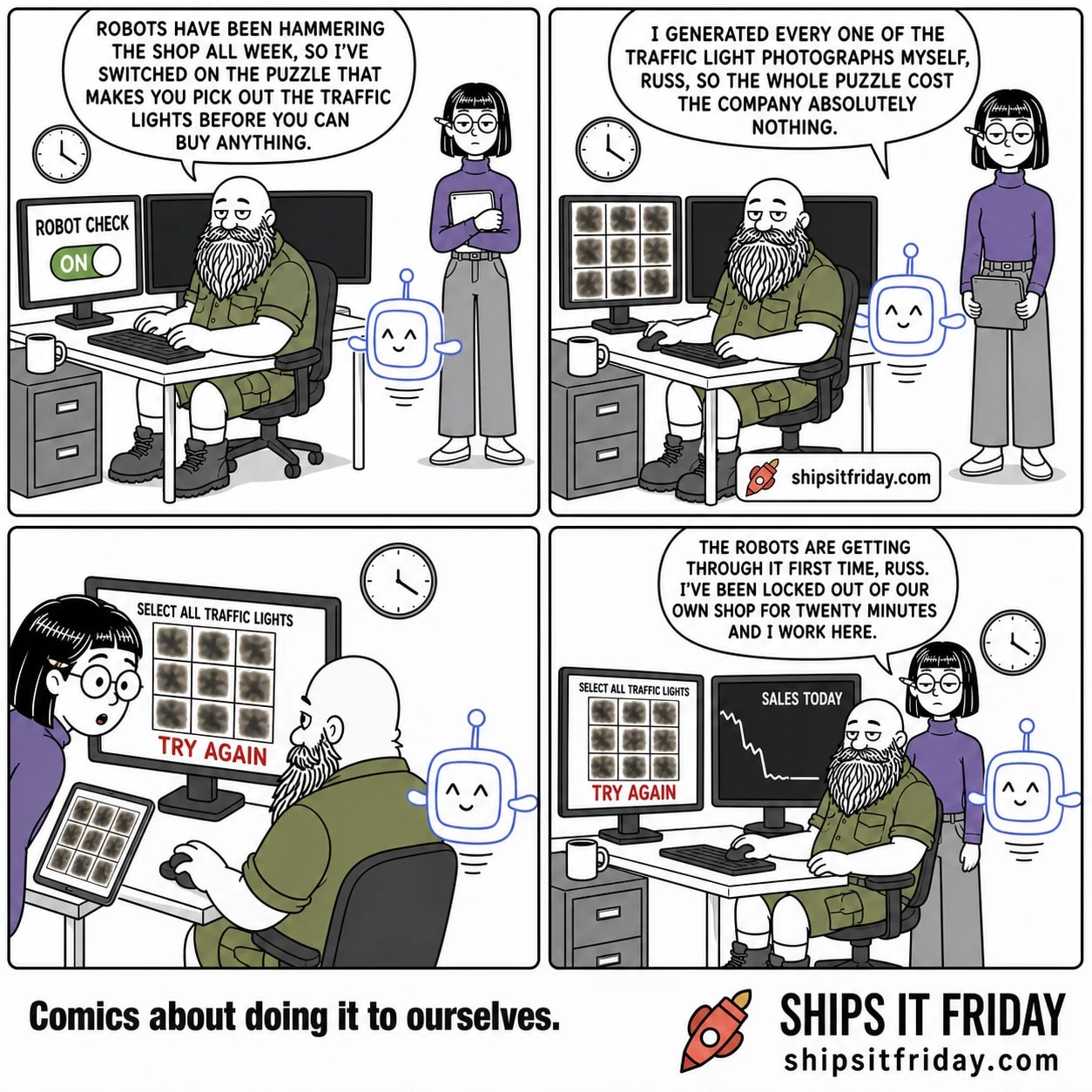 Four panels at Russ's desk. 1: Russ, seated, has just switched on a 'ROBOT CHECK' toggle. He says, 'Robots have been hammering the shop all week, so I've switched on the puzzle that makes you pick out the traffic lights before you can buy anything.' Pip hovers beside the desk, Ines stands behind holding her tablet. 2: Pip says, 'I generated every one of the traffic light photographs myself, Russ, so the whole puzzle cost the company absolutely nothing.' The monitor shows a grid of smeared, unidentifiable photos. 3: Silent close-up on the monitor: 'SELECT ALL TRAFFIC LIGHTS' above a grid of melted brown-grey blurs, with 'TRY AGAIN' in red across the bottom. Ines has moved to Russ's shoulder, tablet showing the same grid. 4: The second monitor shows 'SALES TODAY' with a line dropping to flat. Ines says, 'The robots are getting through it first time, Russ. I've been locked out of our own shop for twenty minutes and I work here.'
