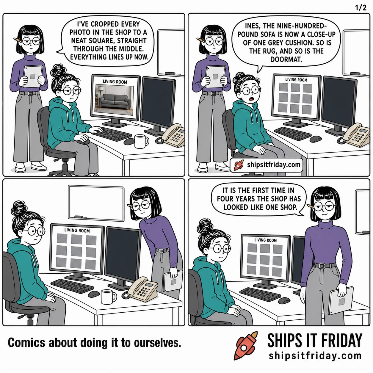 Four panels at June's desk in an open-plan office. Panel 1: June seated at two monitors, Ines standing beside her with a tablet. Ines says, 'I've cropped every photo in the shop to a neat square, straight through the middle. Everything lines up now.' The monitor shows a tall photo of a grey sofa under the heading LIVING ROOM. Panel 2: the monitor now shows a grid of identical grey squares under the same heading. June, turning in her chair, says, 'Ines, the nine-hundred- pound sofa is now a close-up of one grey cushion. So is the rug, and so is the doormat.' Panel 3, silent: wide over June's shoulder, the screen filled with identical grey squares, Ines leaning in behind her chair. Panel 4: close on Ines, faintly pleased, saying, 'It is the first time in four years the shop has looked like one shop.'