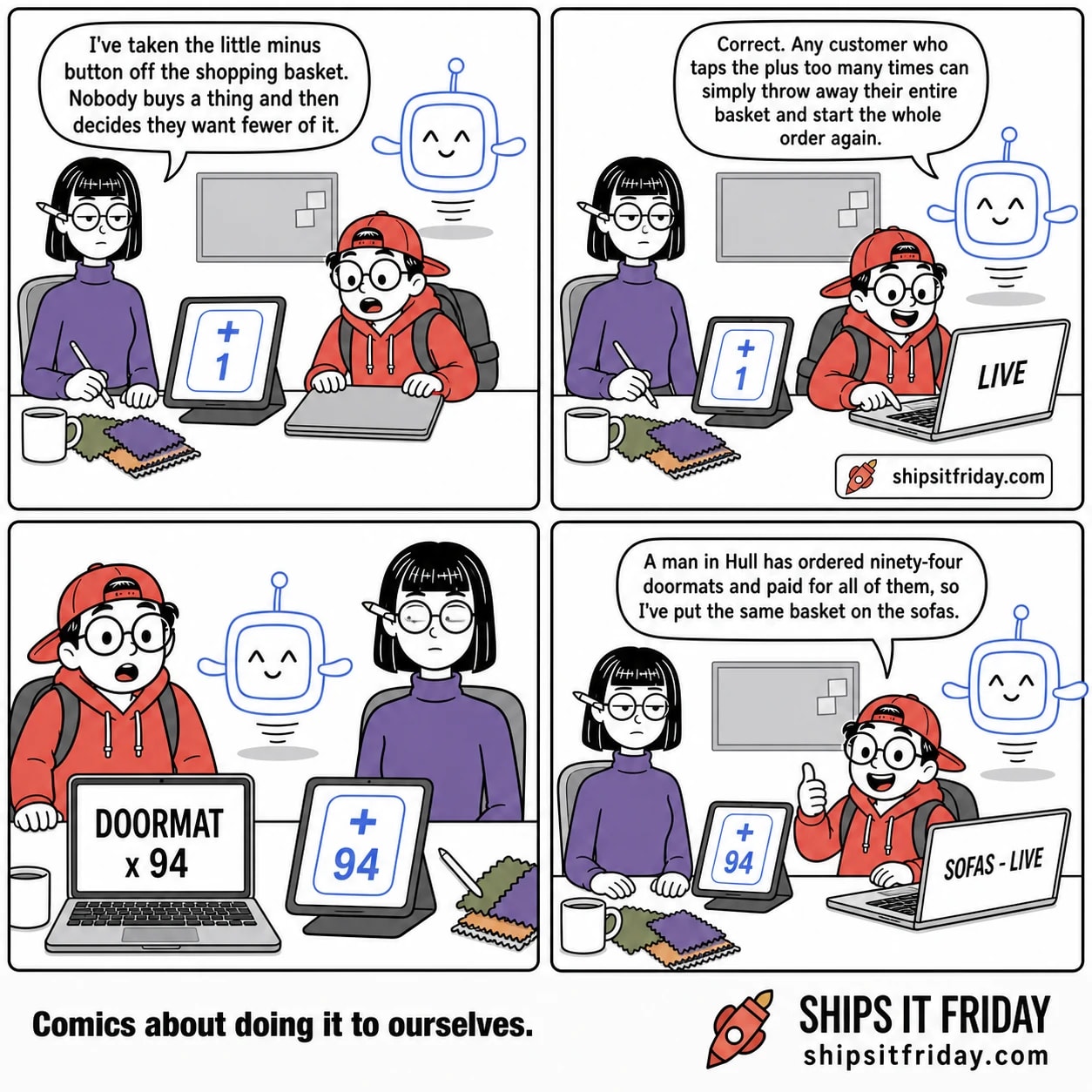 Four panels at one studio desk. Panel 1: Ines seated at her desk with a tablet on a stand, Toby seated beside her with a closed laptop, Pip hovering. The tablet shows a basket quantity box with a big plus and the number 1, no minus. Ines: 'I've taken the little minus button off the shopping basket. Nobody buys a thing and then decides they want fewer of it.' Panel 2: Toby has opened his laptop and is pressing a key; it reads LIVE. Pip hovers beside it: 'Correct. Any customer who taps the plus too many times can simply throw away their entire basket and start the whole order again.' Panel 3, silent: close on both screens. The laptop reads DOORMAT x 94. The tablet still shows the plus-only box, now reading 94. Toby half out of his chair, Ines staring. Panel 4: Toby back in his chair giving a thumbs-up, laptop now reading SOFAS - LIVE. Toby: 'A man in Hull has ordered ninety-four doormats and paid for all of them, so I've put the same basket on the sofas.'