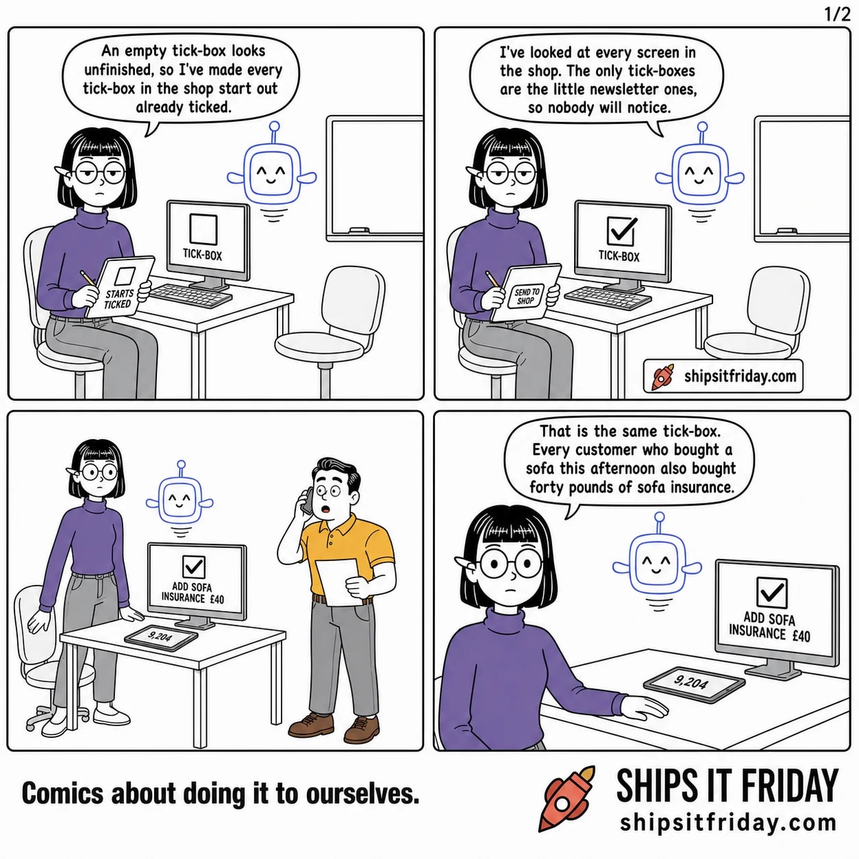 Four panels at Ines's desk in the design corner: her tablet, a big monitor turned side-on showing the shop's tick-boxes, a wiped-clean whiteboard behind her, and an empty chair beside her. Panel 1: Ines sits at her desk with the tablet, the monitor showing one huge empty tick- box. She says an empty tick-box looks unfinished, so she has made every tick-box in the shop start out already ticked. Panel 2: still seated, thumb on a 'SEND TO SHOP' button; the monitor's tick-box is now ticked. Pip hovers beside her and says he has looked at every screen in the shop, the only tick-boxes are the little newsletter ones, so nobody will notice. Panel 3, silent: Ines half out of her chair, tablet set down face-up showing the number 9,204; the monitor shows the shop's checkout with a large already-ticked box reading 'ADD SOFA INSURANCE £40'; Dale walks in with a phone to his ear. Panel 4: close-up on Ines, standing, one hand on the desk. She says that is the same tick-box, and every customer who bought a sofa this afternoon also bought forty pounds of sofa insurance.
