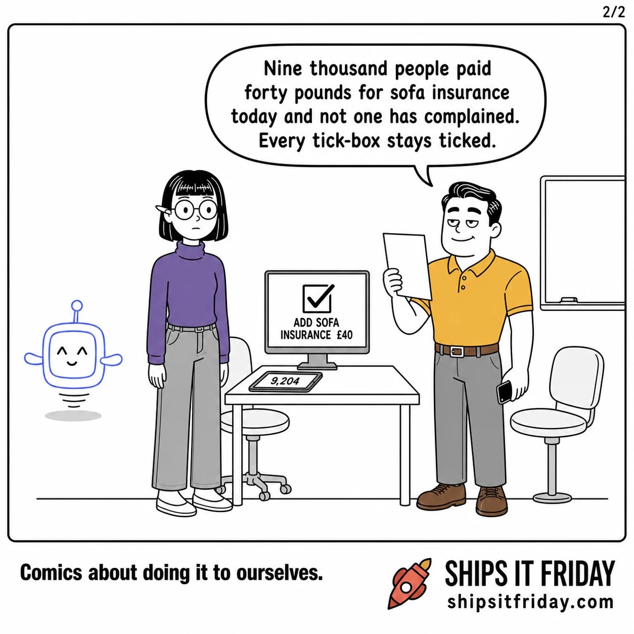 One panel at Ines's desk in the design corner, all three gathered round, the tablet and monitor unchanged. Dale, phone lowered, printed sheet raised, says nine thousand people paid forty pounds for sofa insurance today and not one has complained, so every tick-box stays ticked.