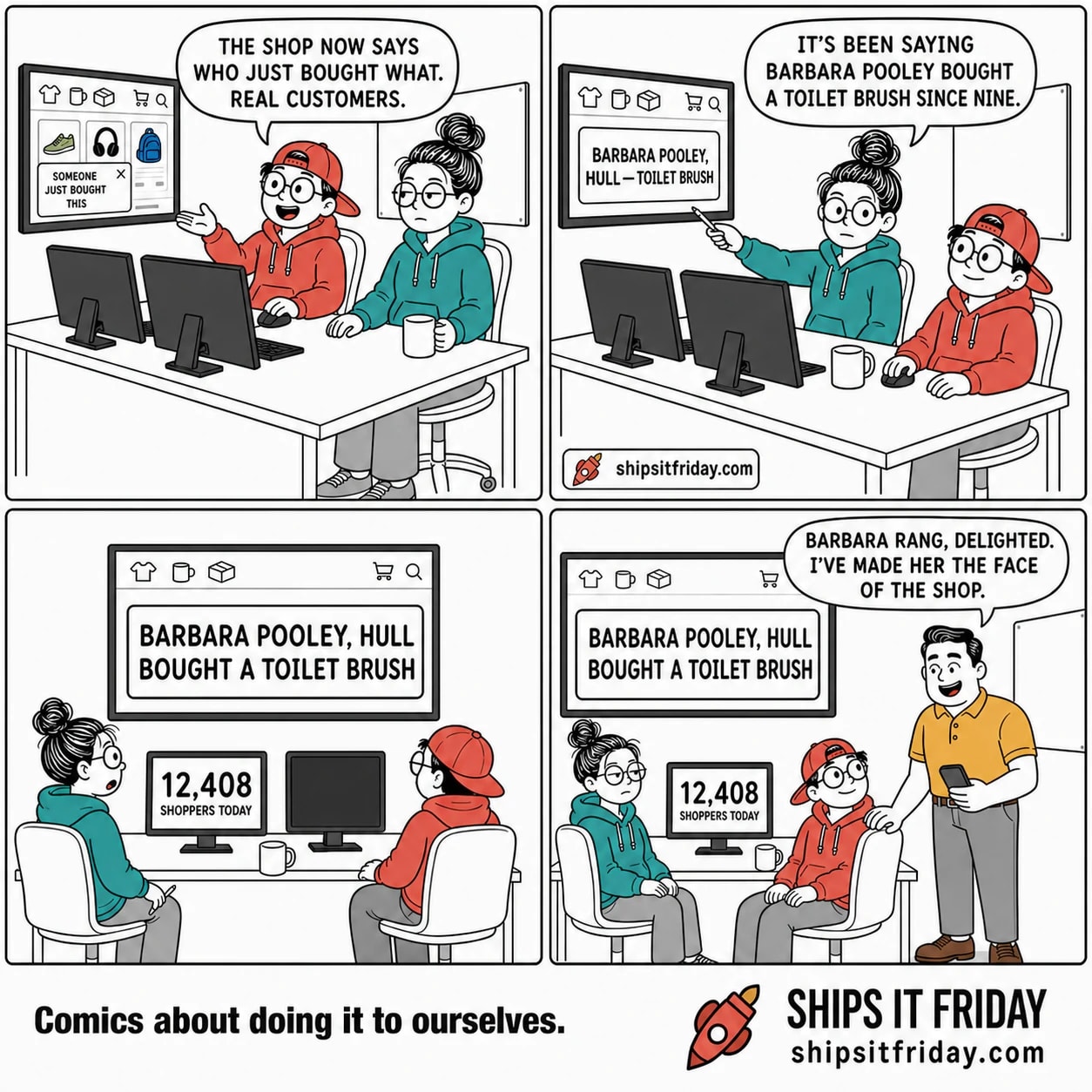 Four panels at an open-plan desk with a wall TV showing the live shop. 1: Toby, seated, gestures at the TV — "The shop now says who just bought what. Real customers." The TV shows a small pop- up reading SOMEONE JUST BOUGHT THIS. 2: June turns her chair and points a pen at the TV — "It's been saying Barbara Pooley bought a toilet brush since nine." The pop-up now reads BARBARA POOLEY, HULL — TOILET BRUSH. 3: Silent wide shot, both seated and still, the TV filling the frame with one huge card: BARBARA POOLEY, HULL BOUGHT A TOILET BRUSH. June's monitor reads 12,408 SHOPPERS TODAY. 4: Dale stands at the end of the desk holding his phone, beaming — "Barbara rang, delighted. I've made her the face of the shop."