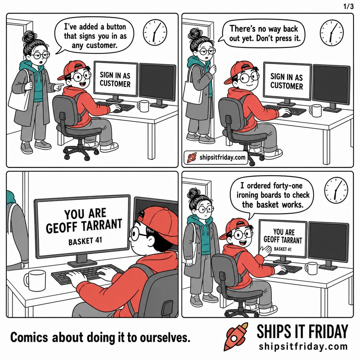 Four panels in an office corner just gone six. Panel 1: Toby seated at his desk, June standing beside him in her coat with her bag on, pointing at his monitor, which reads SIGN IN AS CUSTOMER. June: 'I've added a button that signs you in as any customer.' Panel 2: June now in the doorway, half-turned back, Toby still seated with his hand on the mouse. June: 'There's no way back out yet. Don't press it.' Panel 3, silent: close-up over Toby's shoulder on his monitor, which now reads YOU ARE GEOFF TARRANT with BASKET 41 beneath it; June's coat sleeve is still visible in the doorway. Panel 4: Toby swivelled round to face the door, June turned back into the room. Toby: 'I ordered forty-one ironing boards to check the basket works.'