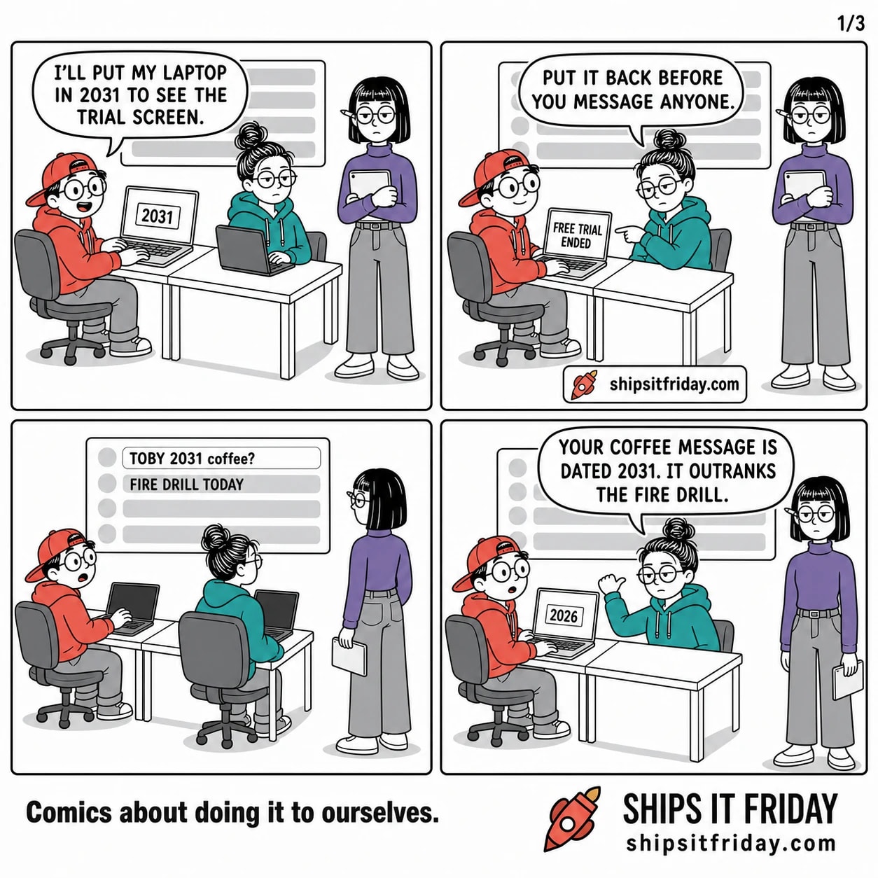 Four panels at the office desk pod. 1: Toby, seated at his laptop beside a seated June, with Ines standing behind holding a tablet — Toby: 'I'll put my laptop in 2031 to see the trial screen.' His laptop shows a settings box reading 2031. 2: His laptop now reads FREE TRIAL ENDED. June, seated, points sideways at it — 'Put it back before you message anyone.' 3: Silent, wide. All three look up at the big wall screen: a list of grey bars with one bright row at the top reading TOBY 2031 coffee?, and the row beneath reading FIRE DRILL TODAY. 4: June, still seated, thumbs back at the wall screen — 'Your coffee message is dated 2031. It outranks the fire drill.' Toby's laptop now reads 2026.