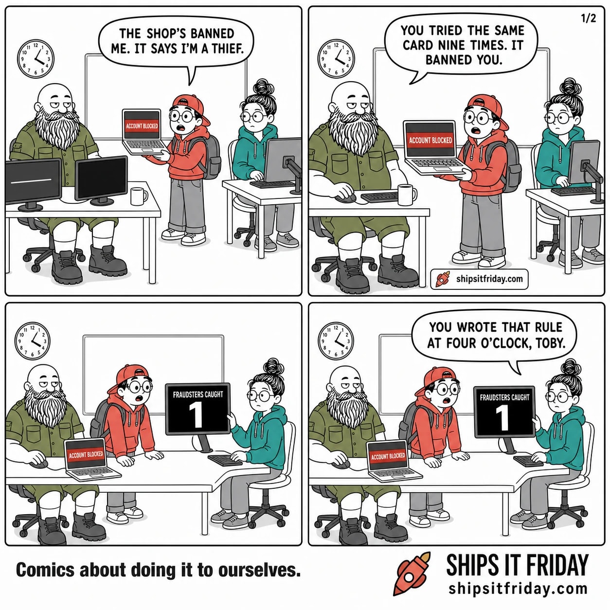 Four panels at two desks in an office on-call corner. Panel 1: Toby stands holding his laptop up toward Russ, who is seated at two monitors with a mug; the laptop shows a red ACCOUNT BLOCKED screen. Toby says, "The shop's banned me. It says I'm a thief." Panel 2: close on Russ, still seated and not turning round, mug now set down. Russ says, "You tried the same card nine times. It banned you." Panel 3, silent: Toby has set his blocked laptop down on Russ's desk and leans in as June, seated, swings her monitor round; it reads FRAUDSTERS CAUGHT above a huge numeral 1. Panel 4: June, still seated with her hand on the monitor, looks up at Toby and says, "You wrote that rule at four o'clock, Toby."