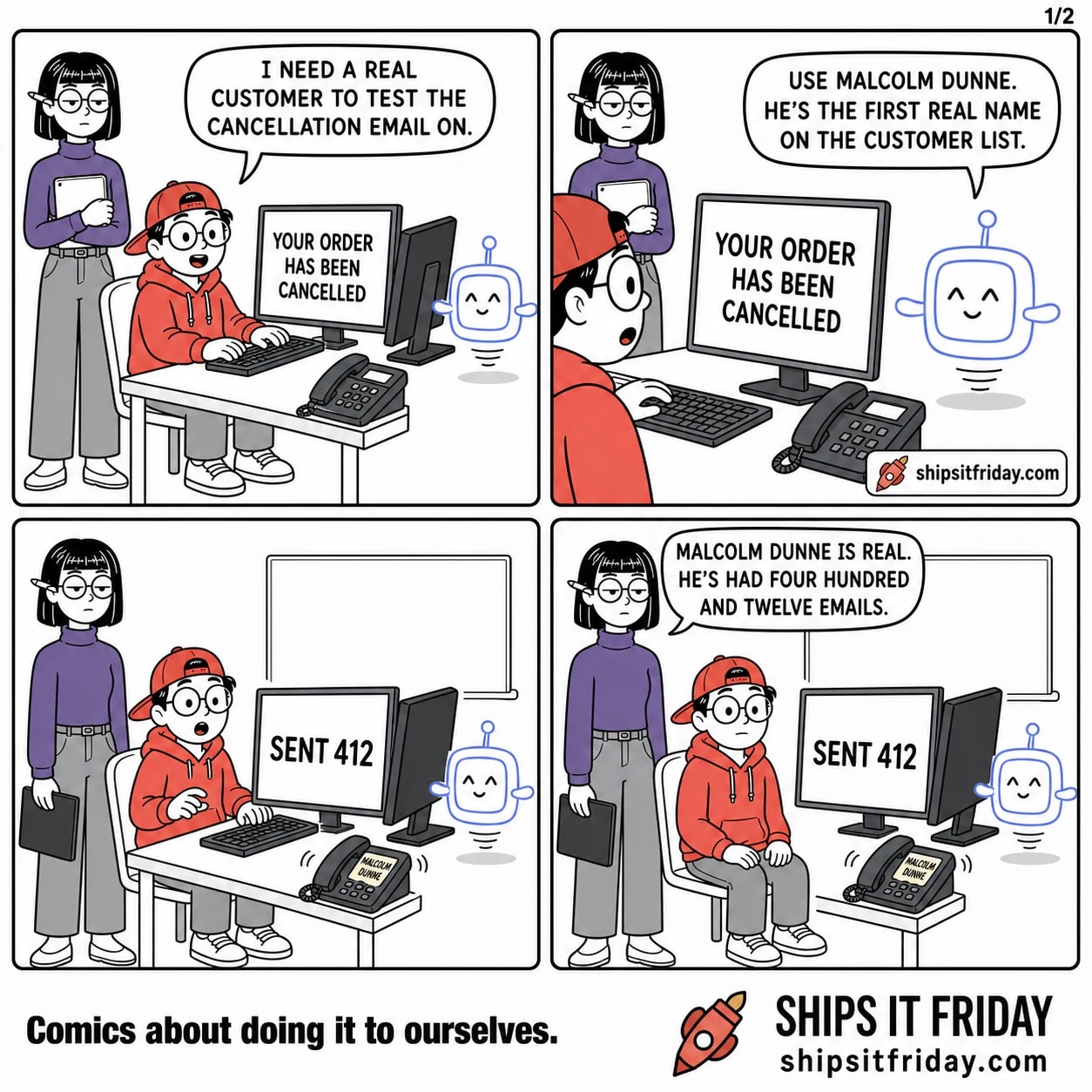 Four panels at Toby's office desk. Panel 1: Toby sits at the keyboard, Ines stands at his shoulder holding a tablet, Pip hovers by the monitor, which reads YOUR ORDER HAS BEEN CANCELLED. Toby says, "I need a real customer to test the cancellation email on." Panel 2: close on Pip hovering in front of the monitor, Toby looking up at him. Pip says, "Use Malcolm Dunne. He's the first real name on the customer list." Panel 3, silent: wide on the desk. The monitor now reads SENT 412 in huge type. The desk phone is lit and ringing, its display reading MALCOLM DUNNE. Toby has pushed back from the keyboard; Ines has lowered her tablet. Panel 4: Ines, still standing, says, "Malcolm Dunne is real. He's had four hundred and twelve emails."