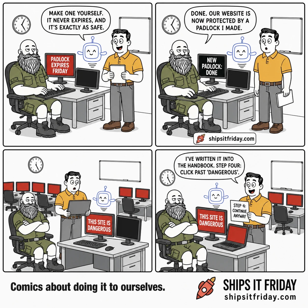 Four panels at an office on-call desk. Panel 1: Russ seated at the keyboard, Dale standing at his shoulder with a checklist, Pip the AI assistant hovering by the monitor, which reads 'PADLOCK EXPIRES FRIDAY'. Pip says, 'Make one yourself. It never expires, and it's exactly as safe.' Panel 2: same desk, monitor now reads 'NEW PADLOCK: DONE'. Russ says, 'Done. Our website is now protected by a padlock I made.' Panel 3, silent: wide shot of the office. Russ's monitor is a full-screen red warning reading 'THIS SITE IS DANGEROUS', Dale stares at his laptop, and every other monitor in the room glows red. Panel 4: Dale holds up a printed page reading 'STEP 4: CONTINUE ANYWAY' beside the still-red monitor and says, 'I've written it into the handbook. Step four: click past dangerous.'