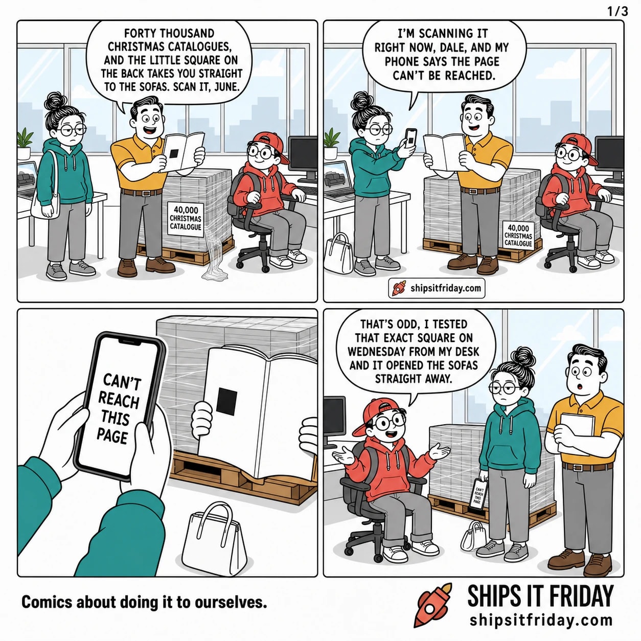 Four panels in the corner of an office at two desks, a shrink-wrapped pallet of catalogues between them and a big window behind. Panel 1: Dale stands by a shrink-wrapped pallet labelled '40,000 CHRISTMAS CATALOGUE' holding one open, June standing at her desk with her bag on her shoulder, Toby seated nearby. Dale: 'Forty thousand Christmas catalogues, and the little square on the back takes you straight to the sofas. Scan it, June.' Panel 2: June, bag now on the floor, holds her phone over the catalogue's back cover. June: 'I'm scanning it right now, Dale, and my phone says the page can't be reached.' Panel 3, silent: close-up of the phone reading 'CAN'T REACH THIS PAGE' over the catalogue, the pallet behind. Panel 4: Toby, still seated, turns round with his palms up. Toby: 'That's odd, I tested that exact square on Wednesday from my desk and it opened the sofas straight away.'