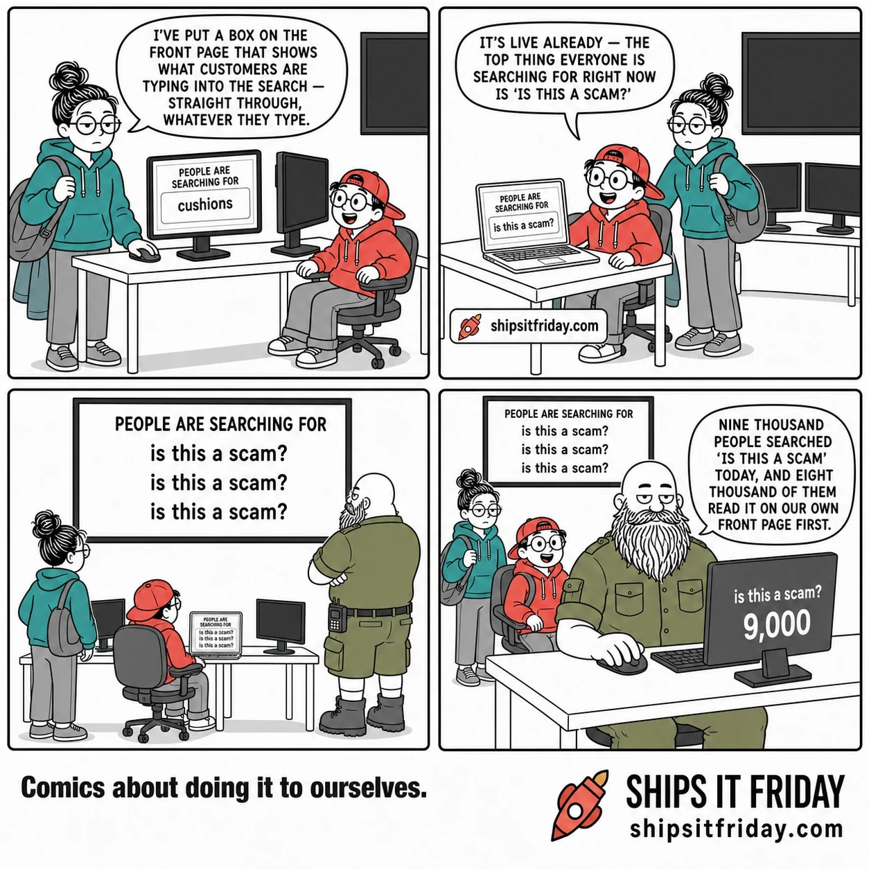 Four panels in one office desk row. Panel 1: June, standing in a half-on coat with her bag on her shoulder, hand on the mouse, Toby seated in his chair beside her. June: 'I've put a box on the front page that shows what customers are typing into the search — straight through, whatever they type.' Her monitor shows a block headed PEOPLE ARE SEARCHING FOR with one line reading 'cushions'. Panel 2: Toby has rolled back to his own desk, seated with his laptop open, June standing behind his chair. Toby: 'It's live already — the top thing everyone is searching for right now is is this a scam?' Panel 3, silent: wide shot from behind, the big wall screen now on and filling the top of the frame, reading PEOPLE ARE SEARCHING FOR with three lines beneath, each one saying 'is this a scam?'. Russ has come over and stands at the end of the row with his arms folded, looking up. Panel 4: close on Russ, now seated at his end desk, June and Toby blurred behind him. Russ: 'Nine thousand people searched is this a scam today, and eight thousand of them read it on our own front page first.' His monitor reads 'is this a scam?' above the number 9,000; the wall screen behind is unchanged.