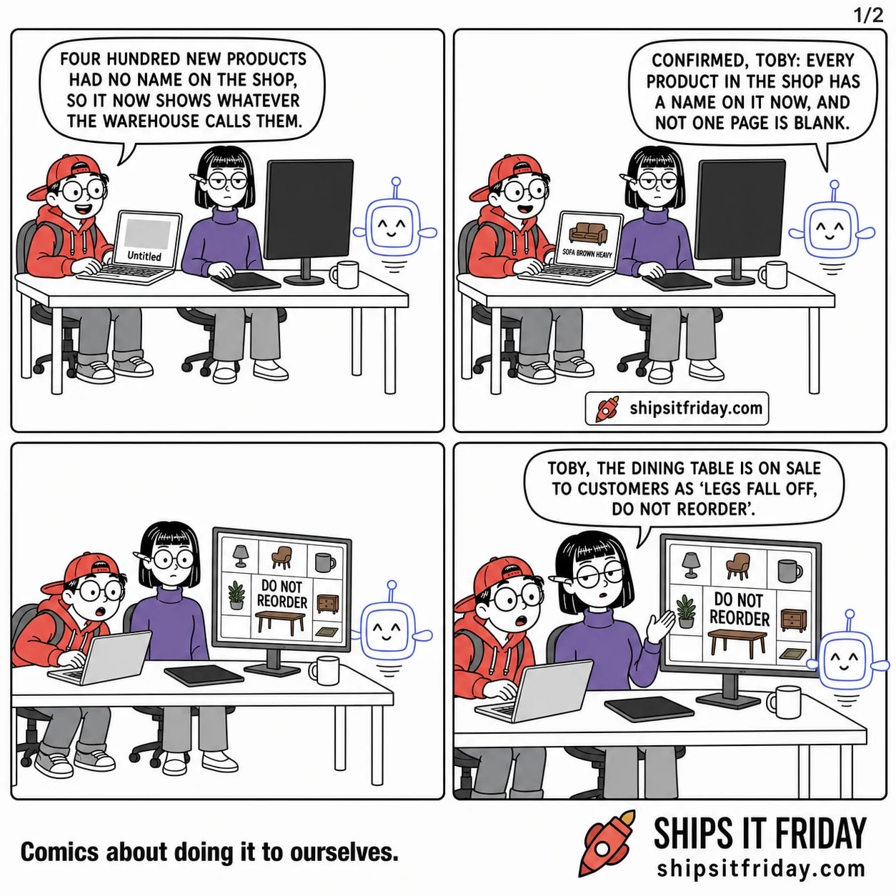 Four panels at an office desk. Panel 1: Toby, seated at his laptop beside Ines, says 'Four hundred new products had no name on the shop, so it now shows whatever the warehouse calls them.' His laptop shows a blank product page reading 'Untitled'. Panel 2: Pip, the AI assistant, hovers at the end of the desk and says 'Confirmed, Toby: every product in the shop has a name on it now, and not one page is blank.' Toby's laptop shows a sofa labelled 'SOFA BROWN HEAVY'. Panel 3, silent: Ines has turned the big monitor round; the live shop is a grid of product photos with shouty capital-letter labels, the biggest reading 'DO NOT REORDER'. Panel 4: Ines, seated, says flatly 'Toby, the dining table is on sale to customers as LEGS FALL OFF, DO NOT REORDER.'