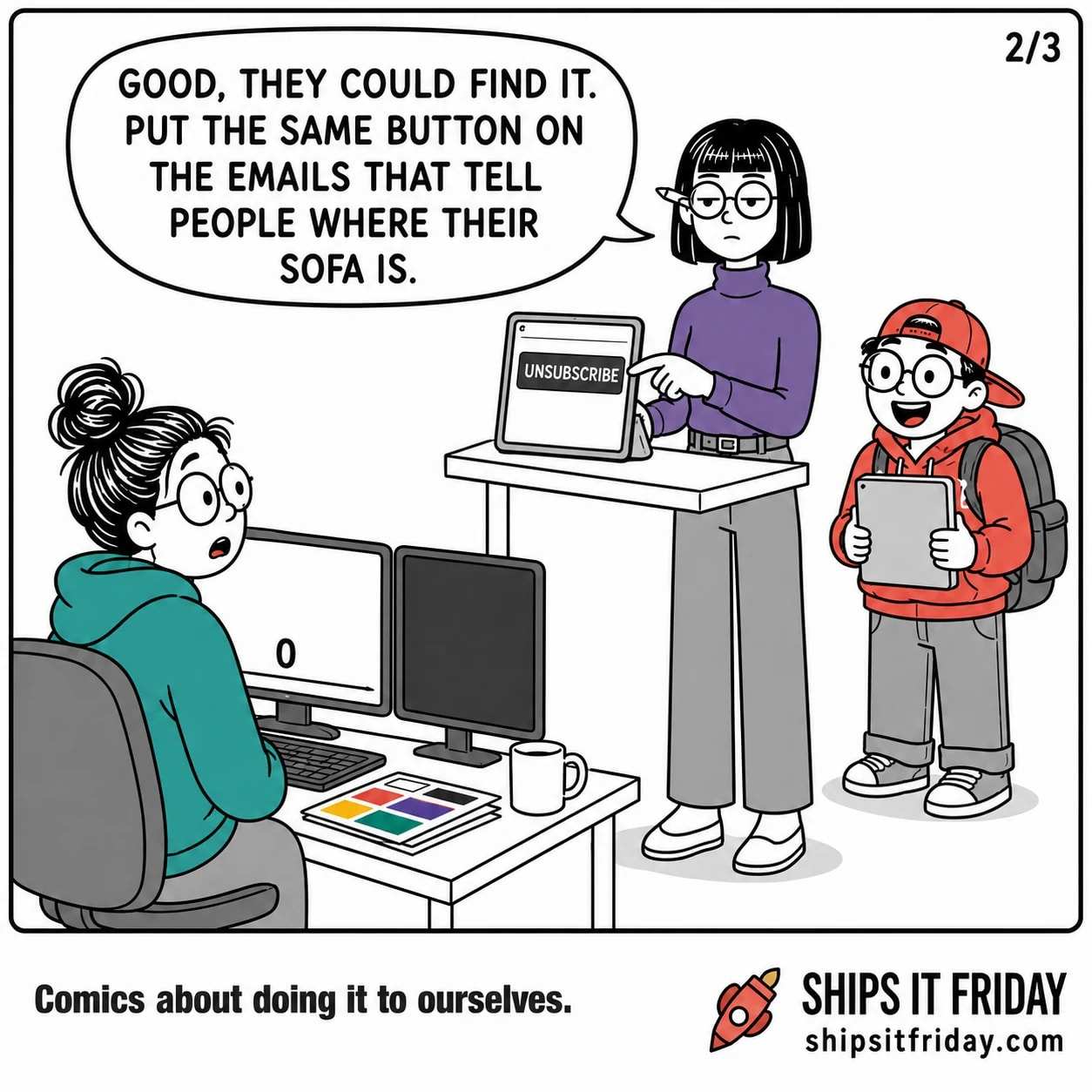 One panel in the same office corner. Close on Ines at her tablet, still showing the giant UNSUBSCRIBE button: 'Good, they could find it. Put the same button on the emails that tell people where their sofa is.'