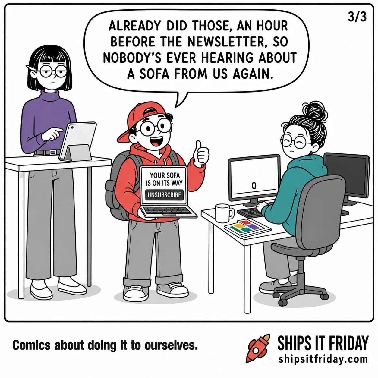 One panel in the same office corner. Toby reopens his laptop towards camera, showing an email reading YOUR SOFA IS ON ITS WAY with the enormous UNSUBSCRIBE button under it, and says 'Already did those, an hour before the newsletter, so nobody's ever hearing about a sofa from us again.'
