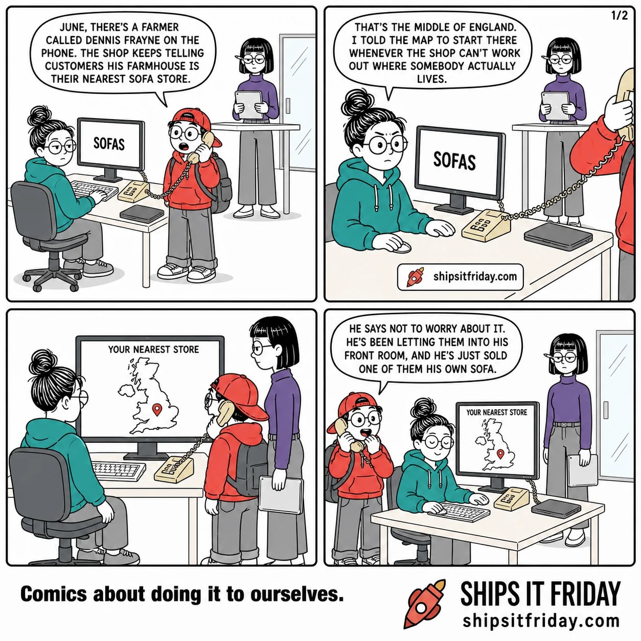Four panels, all at the same corner of an office: two desks pushed together with a monitor and a beige desk phone, Ines's standing desk behind, and a glass reception door in the background. Panel 1: Toby stands holding the phone handset beside June, who is seated; Ines stands at her desk with a tablet. Toby says, 'June, there's a farmer called Dennis Frayne on the phone. The shop keeps telling customers his farmhouse is their nearest sofa store.' June's monitor shows a product page reading SOFAS. Panel 2: close on June, still seated, reaching for her mouse. She says, 'That's the middle of England. I told the map to start there whenever the shop can't work out where somebody actually lives.' Panel 3, silent: June has turned to her monitor and Toby leans over her shoulder, still on the phone. The screen shows a plain map of Britain with one red pin dead in the middle and the words YOUR NEAREST STORE above it. Panel 4: Toby, still standing, cups a hand over the mouthpiece and says, 'He says not to worry about it. He's been letting them into his front room, and he's just sold one of them his own sofa.' June sits with her eyes shut.