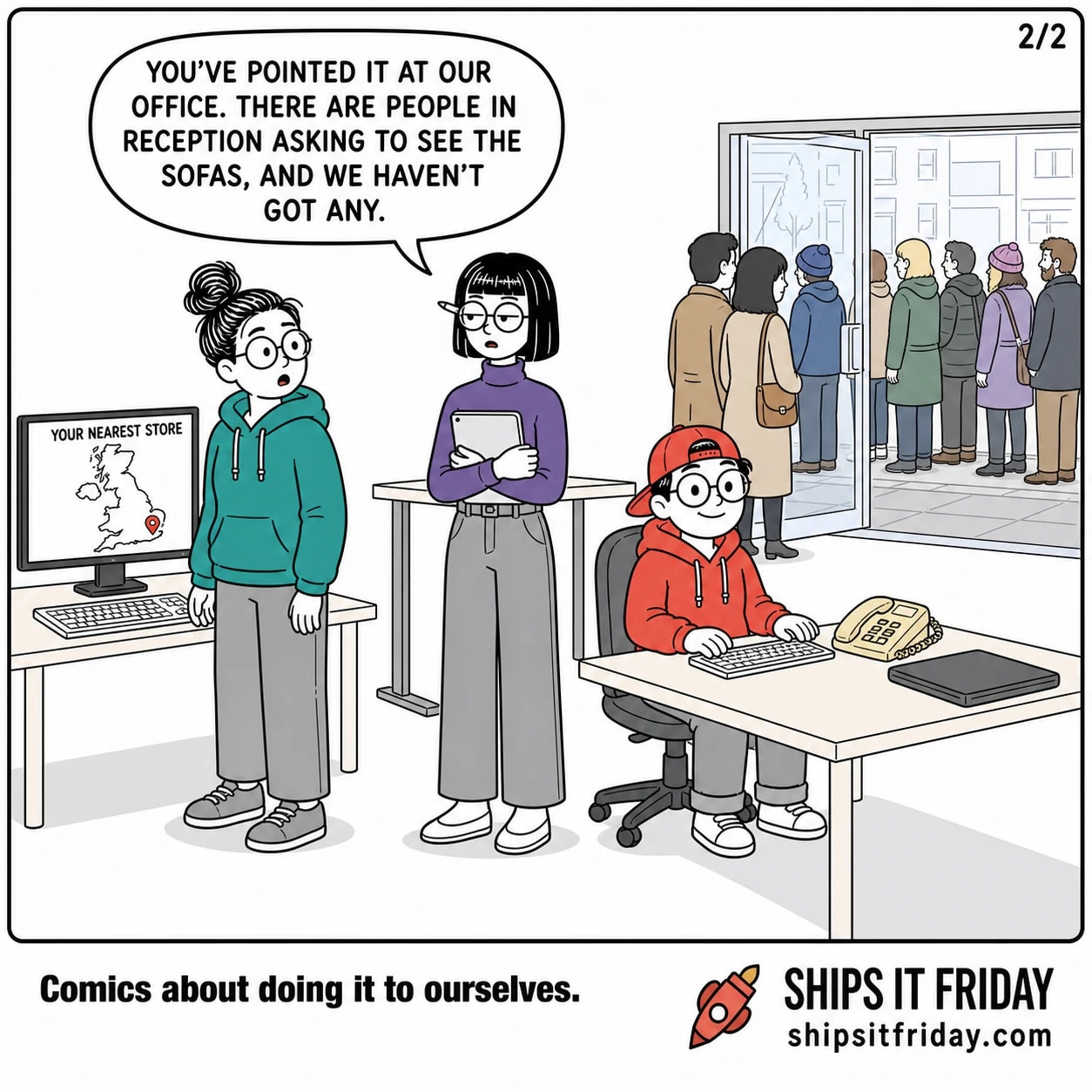 One panel at the same corner of the office, wide: June is standing with her chair pushed back, Toby is seated with the handset back in its cradle, and the monitor behind now shows the same map of Britain with the pin moved down to the south-east. Through the glass reception door, customers are gathering on the pavement and in the doorway. Ines, standing with her tablet against her chest, says, 'You've pointed it at our office. There are people in reception asking to see the sofas, and we haven't got any.'