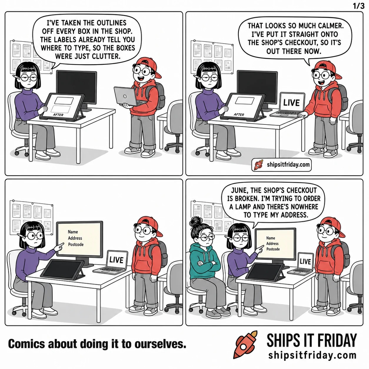 Four panels in Ines's corner of the office. 1: Ines seated at her desk, hands on her drawing tablet, Toby standing beside her with a laptop. Ines: "I've taken the outlines off every box in the shop. The labels already tell you where to type, so the boxes were just clutter." Her tablet shows two rectangles, one outlined, one not, labelled AFTER. 2: Toby sets the laptop down on the desk corner, screen reading LIVE. Toby: "That looks so much calmer. I've put it straight onto the shop's checkout, so it's out there now." 3: Silent. The big monitor is awake and shows a pale cream page with the words Name, Address and Postcode floating on it and nothing drawn around them. Ines leans forward from her chair, finger touching an empty part of the screen. 4: June has rolled her chair over and is seated beside Ines, arms folded. Ines: "June, the shop's checkout is broken. I'm trying to order a lamp and there's nowhere to type my address."