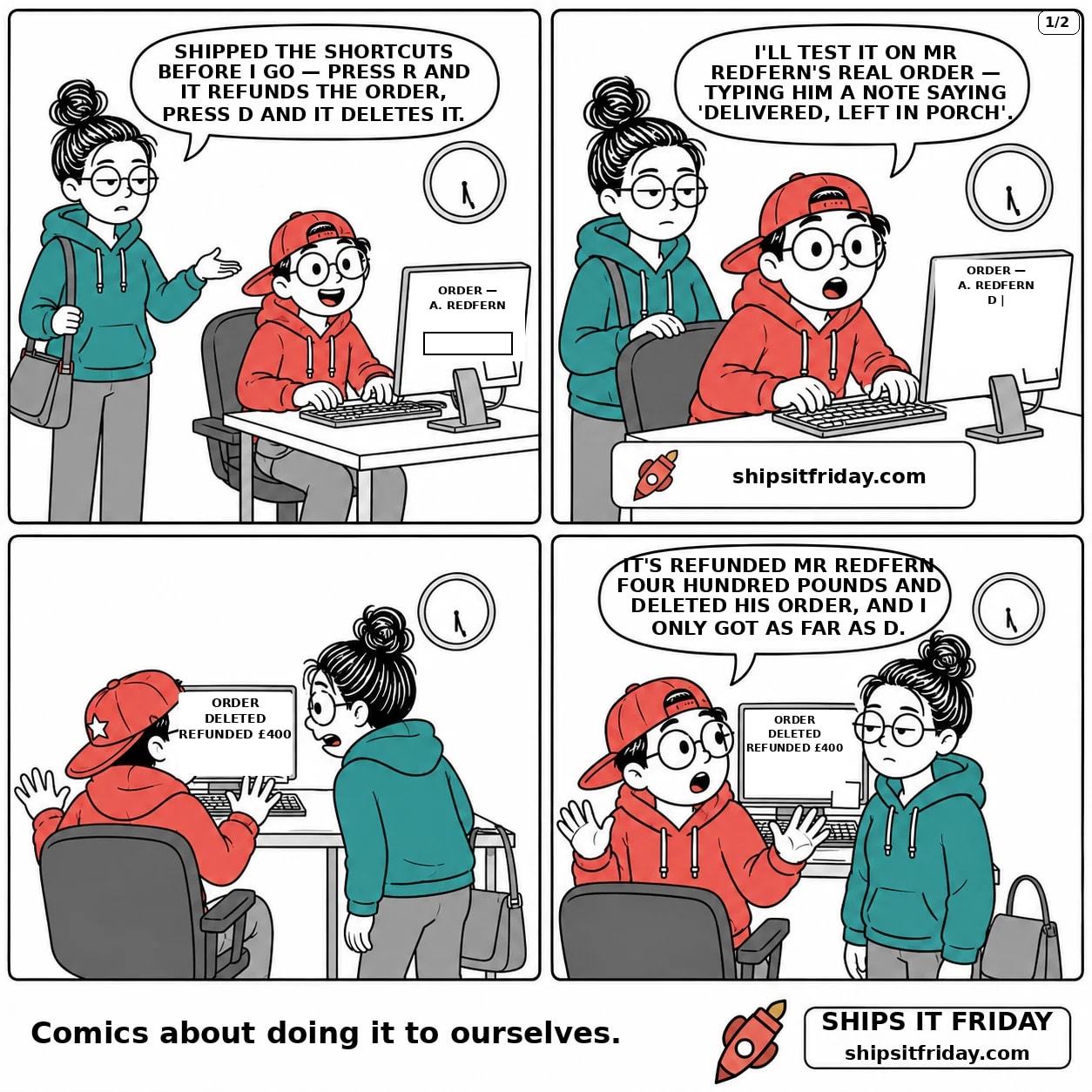 Four panels at Toby's desk in the dev room, just gone six. Panel 1: Toby seated at the keyboard, June standing beside him in her coat with her bag on her shoulder. June: 'Shipped the shortcuts before I go — press R and it refunds the order, press D and it deletes it.' The monitor shows ORDER — A. REDFERN and an empty note box. Panel 2: close on Toby's hands typing, June still standing behind the chair. Toby: 'I'll test it on Mr Redfern's real order — typing him a note saying delivered, left in porch.' One letter D sits in the note box. Panel 3, silent: Toby has yanked his hands back off the keyboard, June leaning in, her bag slipped to her elbow. The monitor reads ORDER DELETED, and beneath it REFUNDED £400. Panel 4: Toby turning in his chair, hands still up. Toby: 'It's refunded Mr Redfern four hundred pounds and deleted his order, and I only got as far as D.'