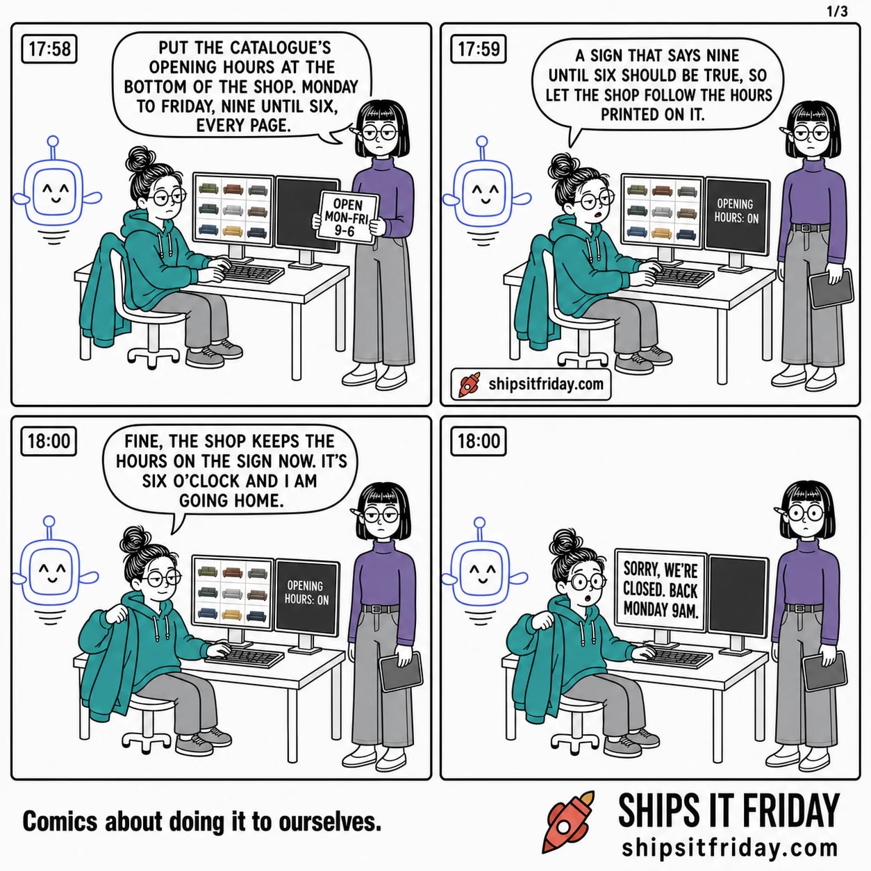 Four panels at one office desk on a Friday evening. 1: Ines stands at June's shoulder holding a tablet reading OPEN MON-FRI 9-6, June seated with her coat over the chair. Ines: 'Put the catalogue's opening hours at the bottom of the shop. Monday to Friday, nine until six, every page.' The wall clock reads 17:58. 2: Pip hovers by the desk, the second monitor now reads OPENING HOURS: ON, clock 17:59. Pip: 'A sign that says nine until six should be true, so let the shop follow the hours printed on it.' 3: June, one arm in her coat, clock now 18:00. June: 'Fine, the shop keeps the hours on the sign now. It's six o'clock and I am going home.' 4: Silent. The big monitor has replaced the shop with a full-screen sign reading SORRY, WE'RE CLOSED. BACK MONDAY 9AM. Everyone stares.