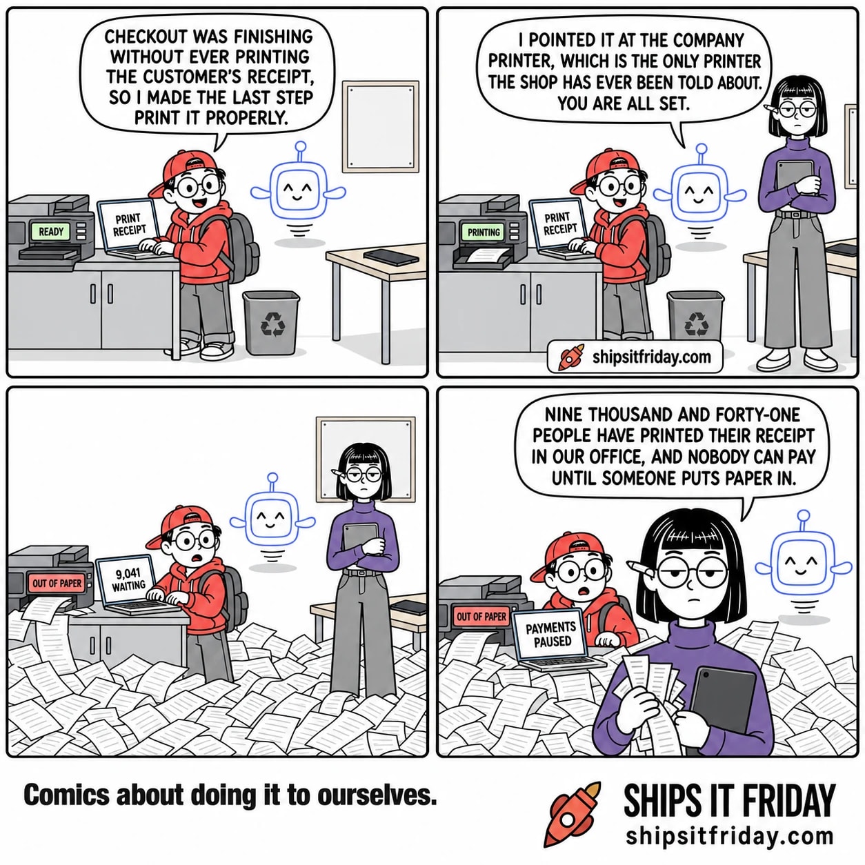 Four panels set in the print corner of an office. Panel 1: Toby stands at a big office printer with his laptop open on top of it, Pip the AI assistant hovering at his shoulder. Toby says, "Checkout was finishing without ever printing the customer's receipt, so I made the last step print it properly." His laptop reads PRINT RECEIPT; the printer's display reads READY. Panel 2: Ines has walked in and stands by her desk holding her tablet. Pip says, "I pointed it at the company printer, which is the only printer the shop has ever been told about. You are all set." The printer display reads PRINTING. Panel 3, silent: wide shot, the printer is firing sheets everywhere and paper has drifted across the floor over Ines's shoes. The printer display reads OUT OF PAPER; the laptop reads 9,041 WAITING. Panel 4: close on Ines standing in the paper holding up a fistful of receipts. She says, "Nine thousand and forty-one people have printed their receipt in our office, and nobody can pay until someone puts paper in." The laptop behind her reads PAYMENTS PAUSED.