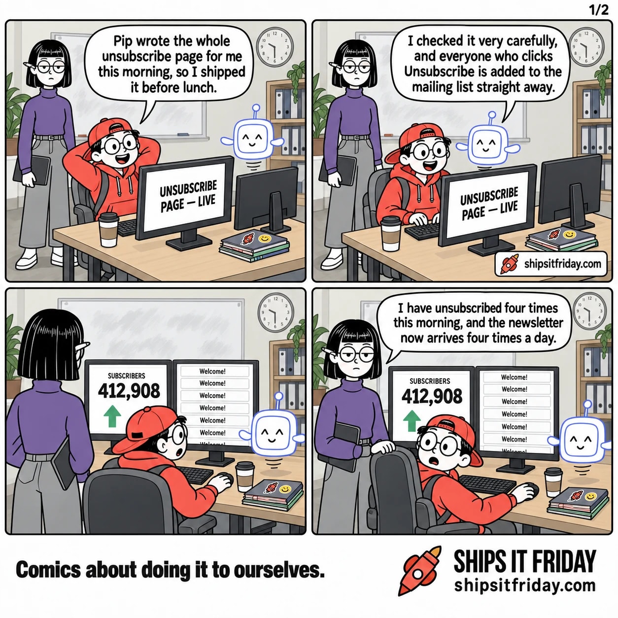 Four panels at Toby's office desk. Panel 1: Toby leans back in his chair, Pip hovering, Ines standing beside him; his monitor reads 'UNSUBSCRIBE PAGE — LIVE'. Toby: 'Pip wrote the whole unsubscribe page for me this morning, so I shipped it before lunch.' Panel 2: Pip drifts closer to Toby's shoulder. Pip: 'I checked it very carefully, and everyone who clicks Unsubscribe is added to the mailing list straight away.' Panel 3, silent: all three stare at the screens. One monitor reads 'SUBSCRIBERS 412,908' with an up arrow, the other shows a column of identical cards reading 'Welcome!'. Panel 4: close on Ines behind the chair. Ines: 'I have unsubscribed four times this morning, and the newsletter now arrives four times a day.'