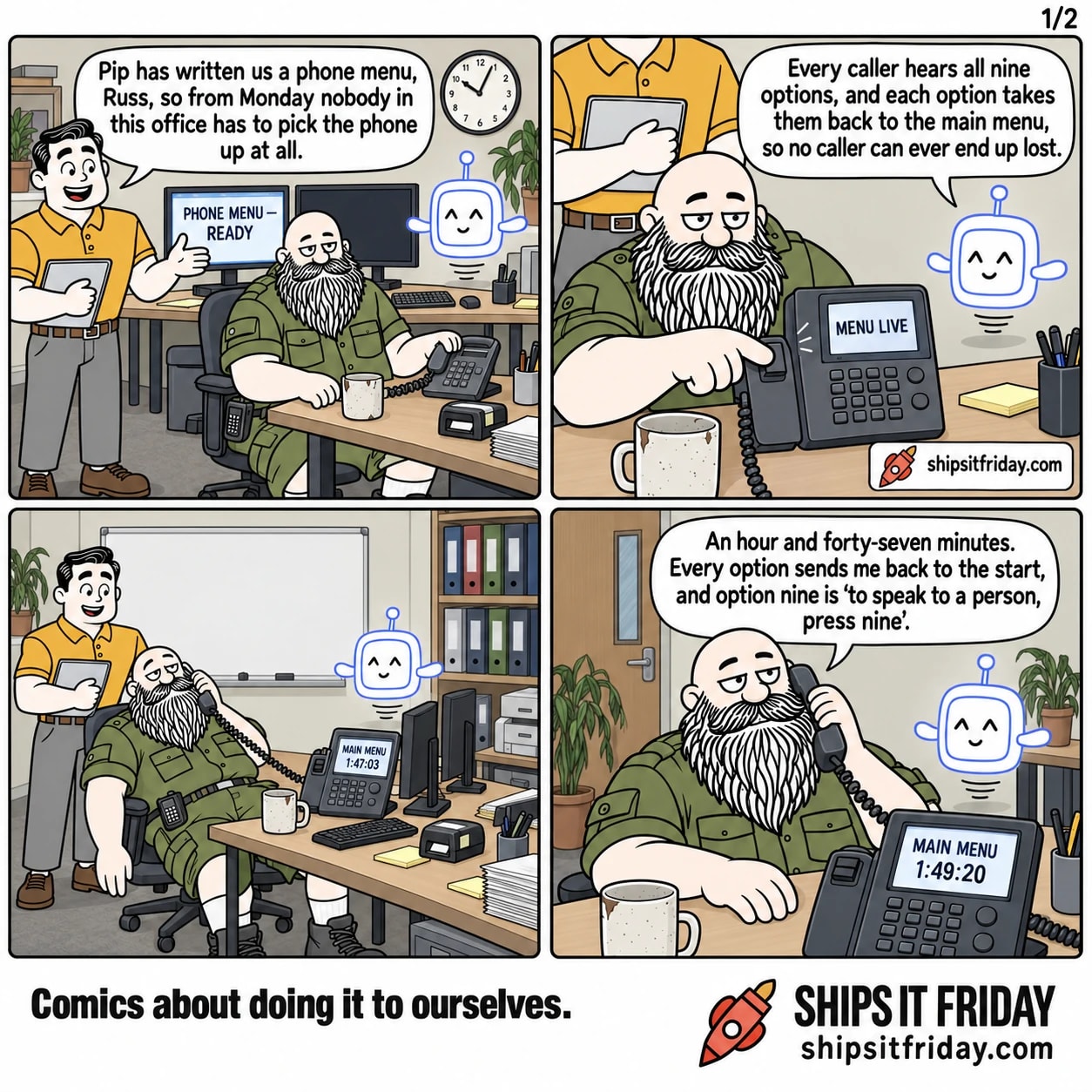 Four panels in the on-call corner of the office. Panel 1: Dale stands over Russ at the on-call desk, Pip hovering nearby, a monitor reading 'PHONE MENU — READY'. Dale: 'Pip has written us a phone menu, Russ, so from Monday nobody in this office has to pick the phone up at all.' Panel 2: close on Russ's thumb pressing the switch on the grey desk phone, its display reading 'MENU LIVE'. Pip: 'Every caller hears all nine options, and each option takes them back to the main menu, so no caller can ever end up lost.' Panel 3, silent: wide shot from the other side of the room, Russ slumped in his chair with the handset to his ear and his mug empty, Dale still standing beside him; the phone display reads 'MAIN MENU' above a call timer showing 1:47:03. Panel 4: close on Russ, phone still to his ear. Russ: 'An hour and forty-seven minutes. Every option sends me back to the start, and option nine is "to speak to a person, press nine".'