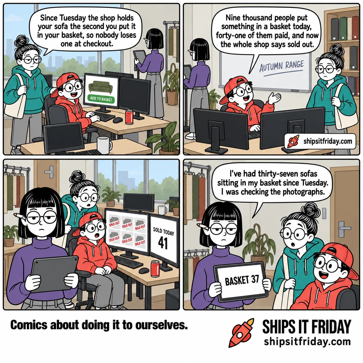 Four panels in the product corner of an office. Panel 1: June stands by Toby's desk with her bag on her shoulder, Toby seated at two monitors, Ines at her tablet stand in the far corner. June says, "Since Tuesday the shop holds your sofa the second you put it in your basket, so nobody loses one at checkout." Panel 2: reverse angle, whiteboard reading AUTUMN RANGE behind June, Toby swivelled round in his chair. Toby says, "Nine thousand people put something in a basket today, forty-one of them paid, and now the whole shop says sold out." Panel 3, silent: wide from the door, June leaning over Toby's shoulder. His left monitor shows the whole shop as grey squares each stamped SOLD OUT in red; his right monitor reads SOLD TODAY 41. Panel 4: close on Ines holding her tablet, which reads BASKET 37, with June and Toby turned to look at her. Ines says, "I've had thirty-seven sofas sitting in my basket since Tuesday. I was checking the photographs."