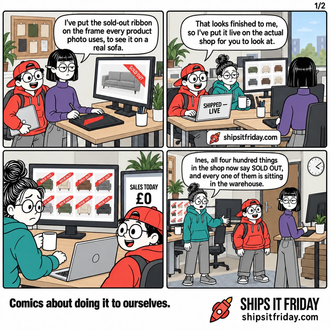 Four panels in the design corner of an office. Panel 1: Ines stands at her standing desk with a stylus, Toby leaning over her shoulder with a laptop under his arm; her monitor shows a grey sofa with a red SOLD OUT ribbon. Ines: 'I've put the sold-out ribbon on the frame every product photo uses, to see it on a real sofa.' Panel 2: Toby has opened his laptop on the corner of June's desk; June sits with her mug. His laptop reads SHIPPED — LIVE. Toby: 'That looks finished to me, so I've put it live on the actual shop for you to look at.' Panel 3, silent: close on June's two monitors — the shop's front page is a grid of product photos and every single one wears a red SOLD OUT ribbon; the second monitor reads SALES TODAY £0. Panel 4: wide shot of both desks. June, standing, points across the gangway. June: 'Ines, all four hundred things in the shop now say SOLD OUT, and every one of them is sitting in the warehouse.'
