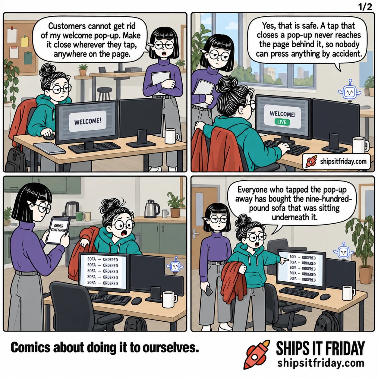 Four panels in the corner of a studio office at just gone six. Panel 1: Ines stands at June's desk holding her tablet; June is seated with her hand on the mouse, the shop on her monitor showing a big grey WELCOME pop-up over a sofa. Ines says, "Customers cannot get rid of my welcome pop-up. Make it close wherever they tap, anywhere on the page." Panel 2: June, still seated, pulls her coat off the chair with one hand and presses a key with the other while Pip hovers beside the monitors; the screen reads LIVE. Pip says, "Yes, that is safe. A tap that closes a pop-up never reaches the page behind it, so nobody can press anything by accident." Panel 3, silent: Ines holds her phone up with both hands, its screen reading ORDER CONFIRMED, while June half rises from her chair staring at her monitor, which is filled top to bottom with identical rows reading SOFA — ORDERED. Panel 4: June stands, coat hanging off one arm, pointing at the monitor full of order rows, and says, "Everyone who tapped the pop-up away has bought the nine-hundred-pound sofa that was sitting underneath it."