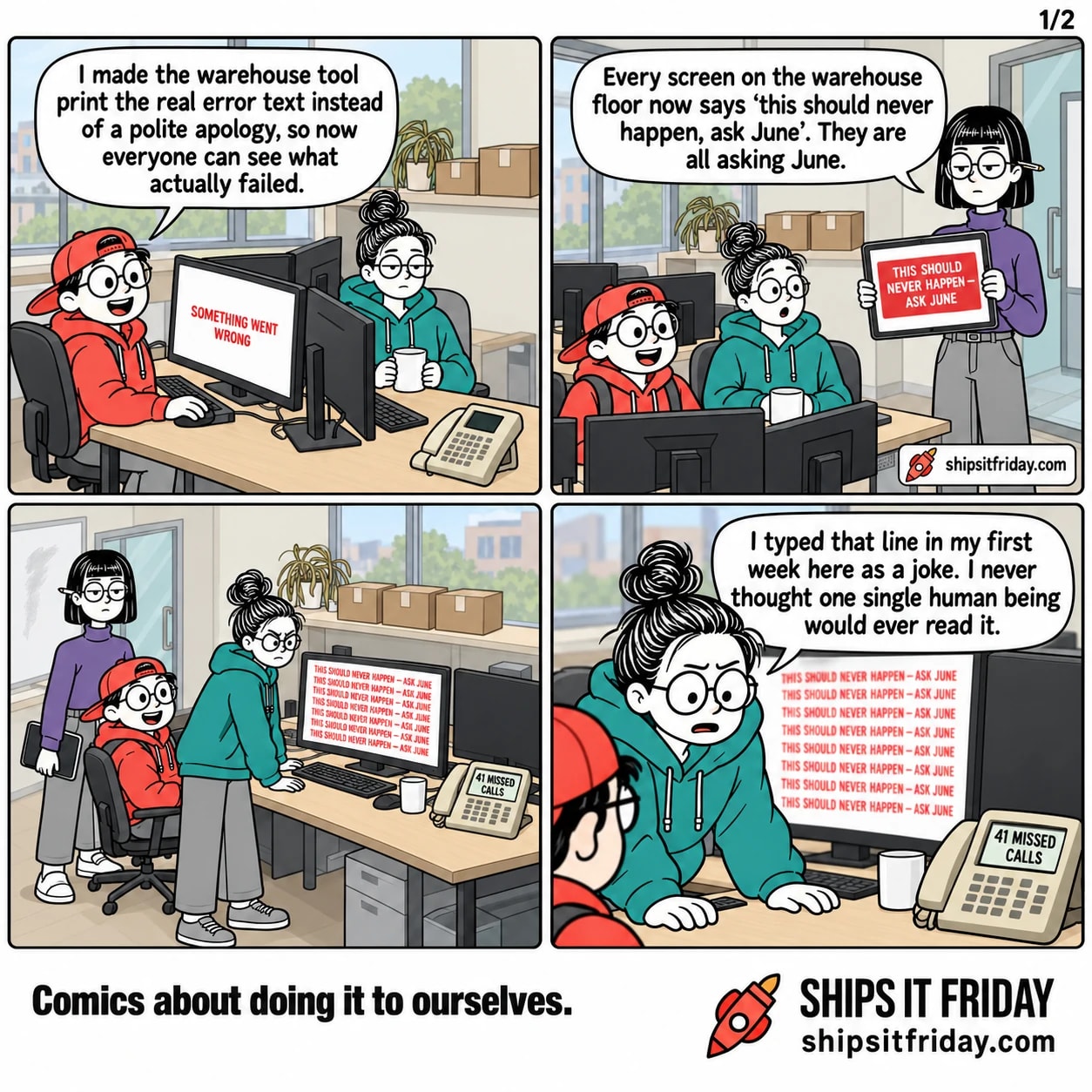 Four panels in the dev corner of an office. Panel 1: Toby, seated on a wheeled chair at June's desk with his hand on her mouse, says he made the warehouse tool print the real error text instead of a polite apology so everyone can see what actually failed; her monitor reads SOMETHING WENT WRONG. Panel 2: Ines stands at the end of the desk and turns her tablet round to show a red box reading THIS SHOULD NEVER HAPPEN — ASK JUNE, and says every screen on the warehouse floor now says that and they are all asking June; June has set her mug down. Panel 3, silent: wide shot of all three at the desk, June half out of her chair with both hands on it, her monitor filled top to bottom with the same red line repeated, and the desk phone lit up with 41 MISSED CALLS. Panel 4: close on June, still standing, saying she typed that line in her first week as a joke and never thought one single human being would ever read it.