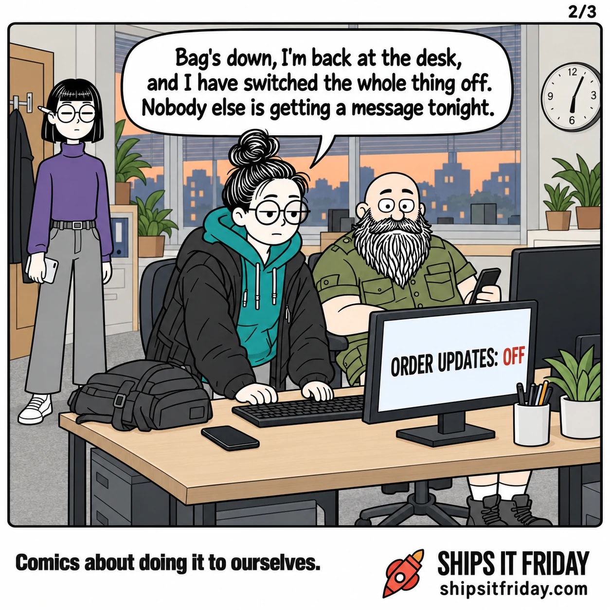 One panel in one office on a Friday evening. 5: Close on June back at her keyboard, coat still on, bag dumped on the desk, her monitor now reading ORDER UPDATES: OFF. June: 'Bag's down, I'm back at the desk, and I have switched the whole thing off. Nobody else is getting a message tonight.'