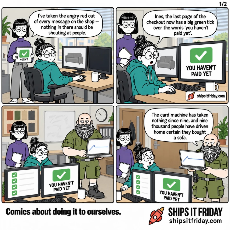 Four panels in one corner of the office, at June's desk under a venetian-blinded window. Panel 1: Ines stands at June's desk holding her tablet while June sits. The tablet shows one green message box with a tick and the word NOTICE. Ines: "I've taken the angry red out of every message on the shop — nothing in there should be shouting at people." Panel 2: Close on June's monitor, which shows a big green box with a white tick reading YOU HAVEN'T PAID YET. June: "Ines, the last page of the checkout now has a big green tick over the words 'you haven't paid yet'." Panel 3, silent, seen from the other side of the desk: Russ has arrived with his laptop open on his forearm. June's second monitor is a column of green ticks, and Russ's laptop shows a line running flat. Panel 4: Russ, standing, tilts his laptop towards June: "The card machine has taken nothing since nine, and nine thousand people have driven home certain they bought a sofa."