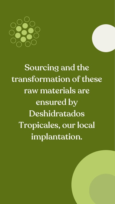 Sourcing and the transformation of these raw materials are ensured by Deshidratados Tropicales, our local implantation.