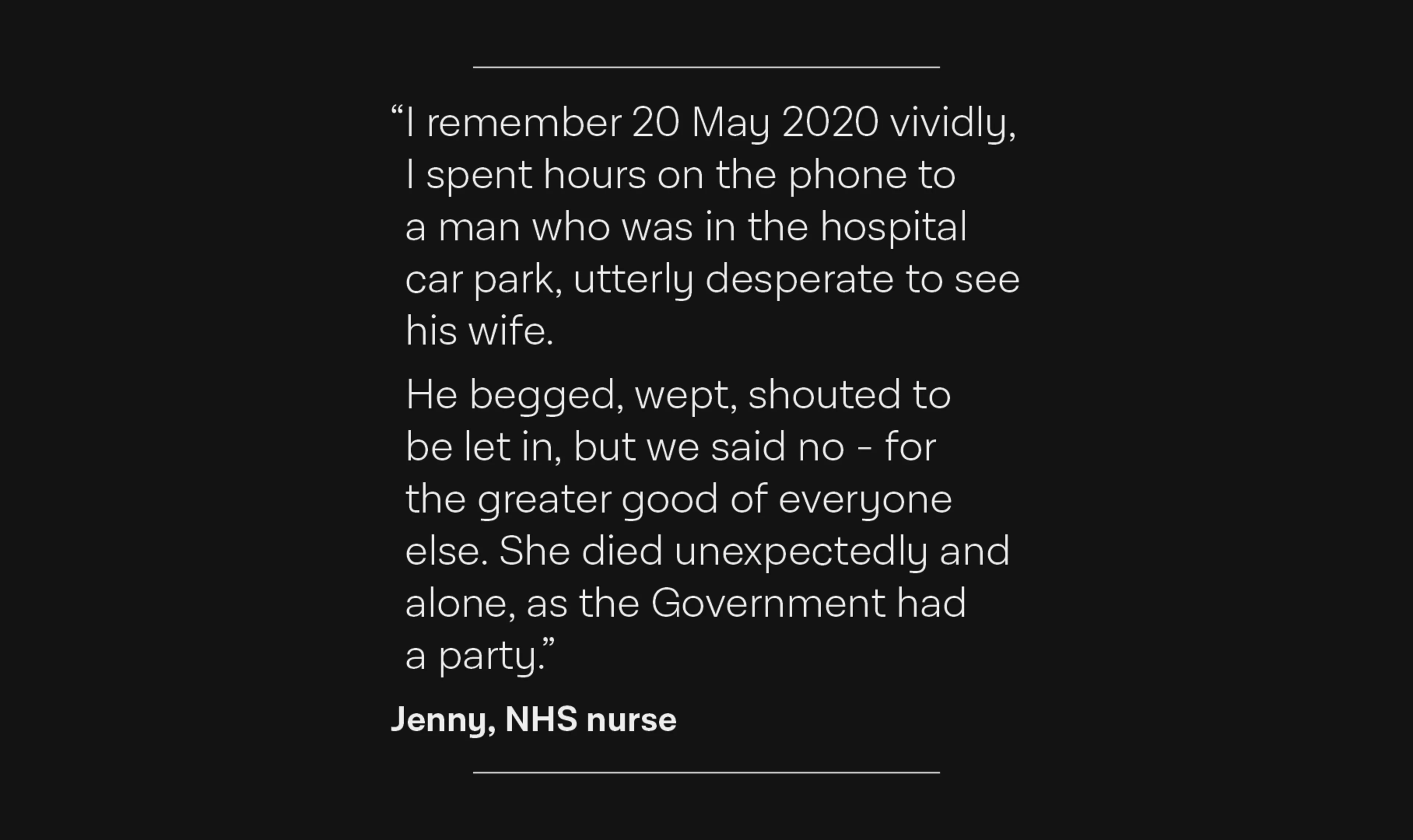 An NHS nurse’s account of a man denied visitation to his wife who died alone in the hospital. The quote reads: I remember 20 May 2020 vividly. I spent hours on the phone to a man who was in the hospital car park, utterly desperate to see his wife. He begged, wept, shouted to be let in, but we said no - for the greater good of everyone else. She died unexpectedly and alone, as the Government had a party.