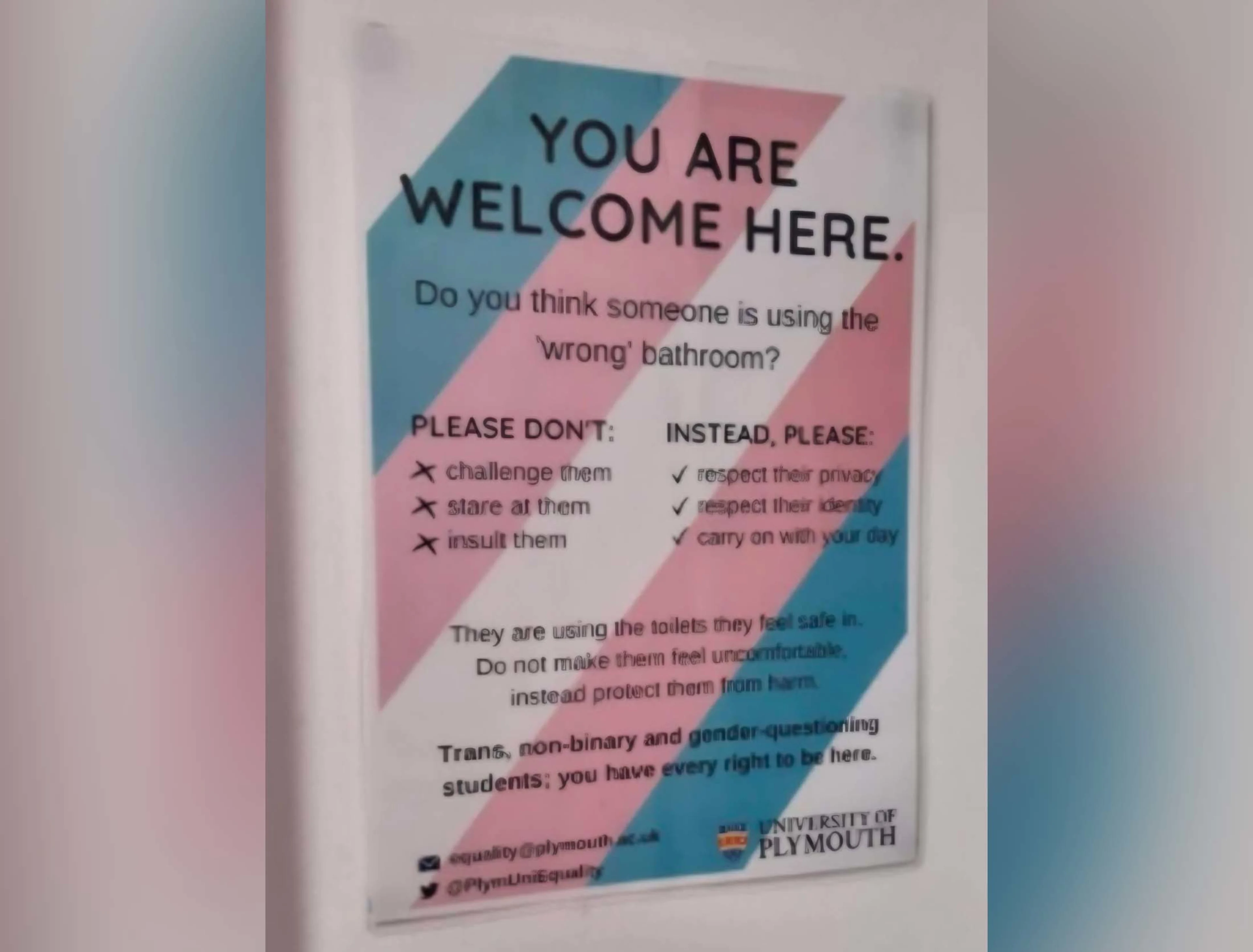 A recent poster inside a women’s toilet in The University of Plymouth. It states: 'You are welcome here. They are using toilets they feel safe in. Do not make them feel uncomfortable, instead protect them from harm.