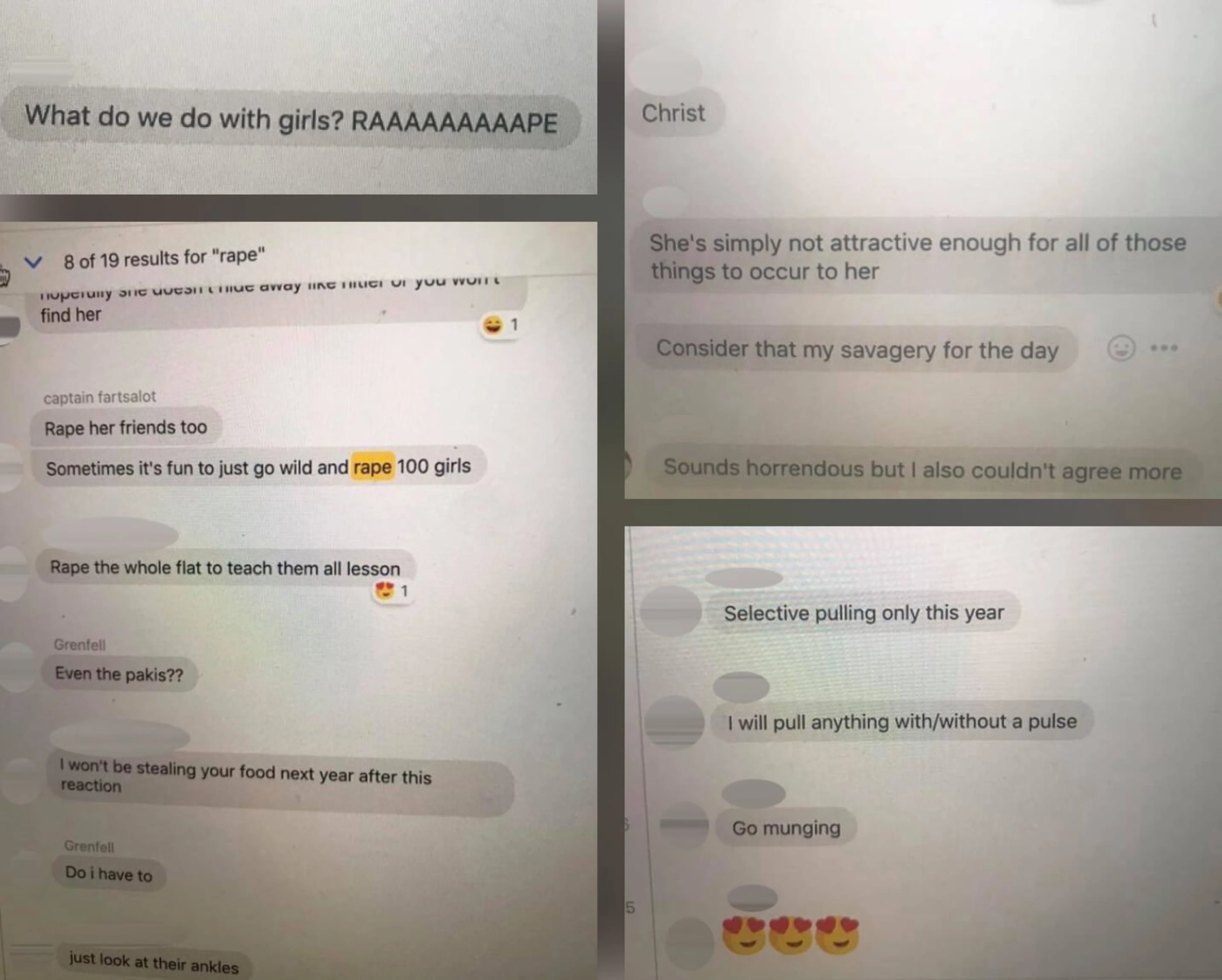 Screenshots of messages from a Facebook group chat at The University of Warwick containing several conversations concerning sexually assaulting other students, including racist and misogynistic language. Some of the messages read: ‘What do we do with girls? [RAPE]’, ‘Sometimes it’s fun to just go wild and rape 100 girls’, ‘Even the pakis??’, and ‘I will pull anything with/without a pulse’.