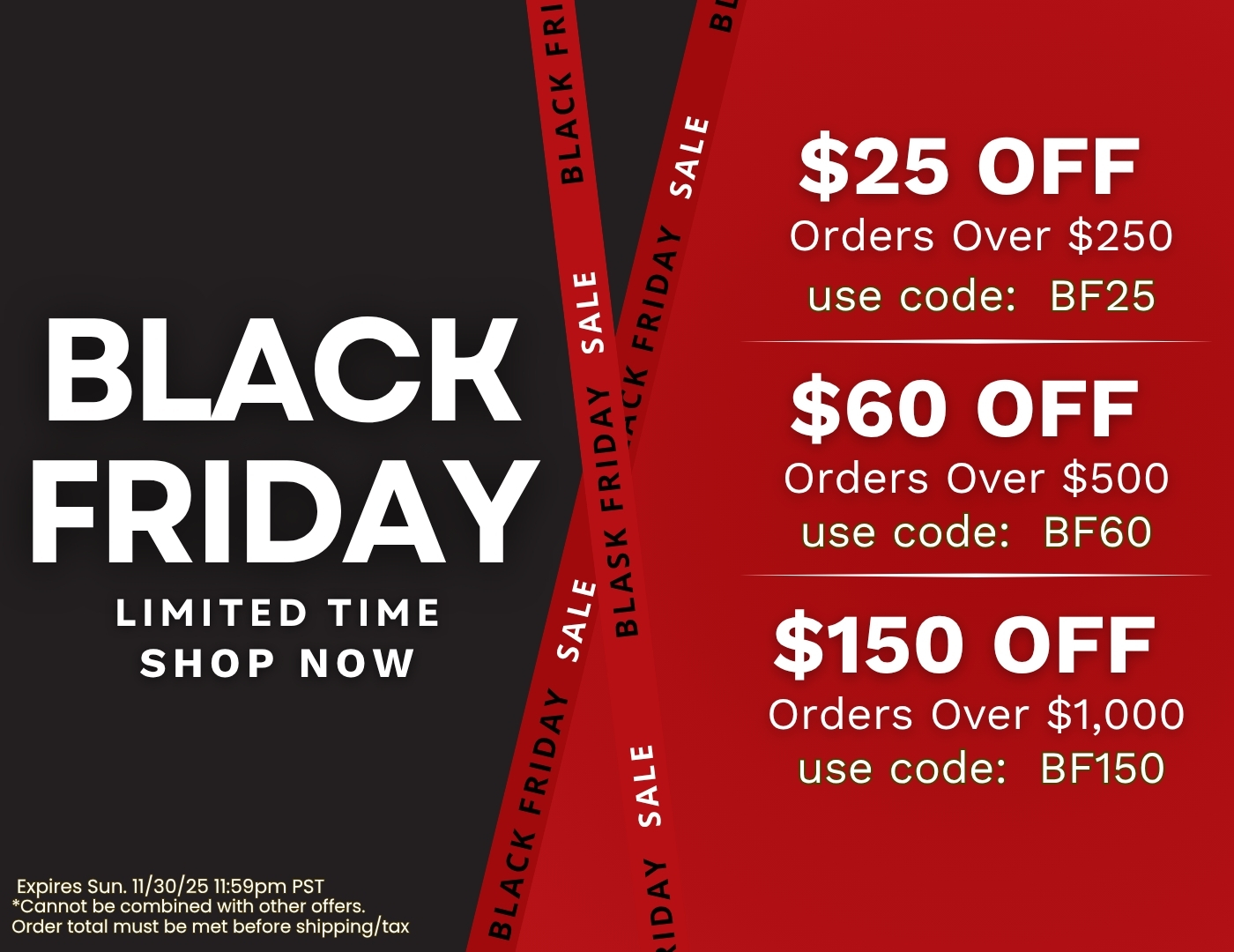 Black Friday Sale. Limited Time, Shop Now. $25 Off orders over $250, use code: BF25. $60 Off orders over $500, use code: BF60, $150 Off orders over $1,000, use code: BF150. Expires Sun. 11/30/25 11:59pm PST. Cannot be combined with other offers. Order total must be met before shipping/tax.